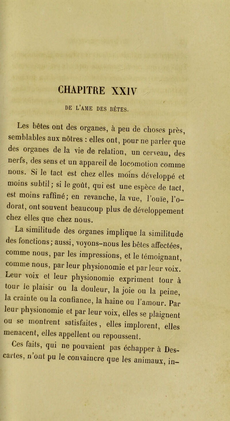 CHAPITRE XXIV DE L’AME DES BÊTES. Les bêtes ont des organes, à peu de choses près, semblables aux nôtres : elles ont, pour ne parler que des organes de la vie de relation, un cerveau, des nerfs, des sens et un appareil de locomotion comme nous. Si le tact est chez elles moins développé et moins subtil; si le goût, qui est une espèce de tact, est moins raffiné; en revanche, la vue, l’ouïe, l’o- dorat, ont souvent beaucoup plus de développement chez elles que chez nous. La similitude des organes implique la similitude des fonctions; aussi, voyons-nous les bêtes affectées, comme nous, par les impressions, et le témoignant, comme nous, par leur physionomie et parleur voix.' Leui voix et leur physionomie expriment tour à tour le plaisir ou la douleur, la joie ou la peine, la crainte ou la confiance, la haine ou l’amour. Par leur physionomie et par leur voix, elles se plaignent ou se montrent satisfaites, elles implorent, elles menacent, elles appellent ou repoussent. Ces faits, qui ne pouvaient pas échapper à Des- caries, n’ont pu le convaincre que les animaux, in-