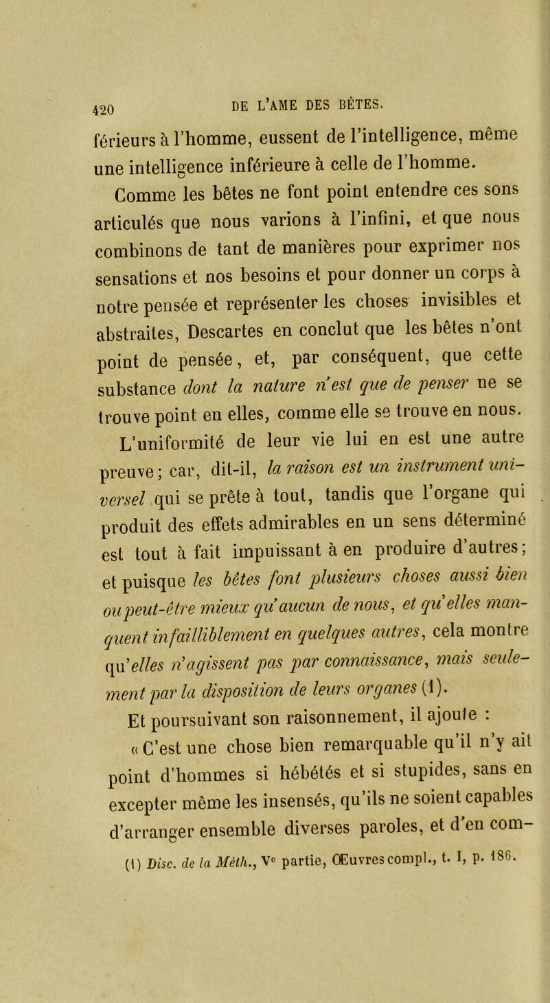 420 férieurs à l'homme, eussent de l’intelligence, même une intelligence inférieure à celle de l’homme. Comme les bêtes ne font point entendre ces sons articulés que nous varions à l’infini, et que nous combinons de tant de manières pour exprimer nos sensations et nos besoins et pour donner un corps à notre pensée et représenter les choses invisibles et abstraites, Descartes en conclut que les bêtes n’ont point de pensée, et, par conséquent, que cette substance dont la nature n’est que de penser ne se trouve point en elles, comme elle se trouve en nous. L’uniformité de leur vie lui en est une autre preuve; car, dit-il, la raison est un instrument uni- versel qui se prête à tout, tandis que l’organe qui produit des effets admirables en un sens déterminé est tout à fait impuissant à en produire d’autres; et puisque les bêtes font plusieurs choses aussi bien oupeut-être mieux qu aucun de nous, et qu'elles man- quent infailliblement en quelques autres, cela montre qU’elles n'agissent pas par connaissance, mais seule- ment parla disposition cle leurs organes (1). Et poursuivant son raisonnement, il ajoute : «C’est une chose bien remarquable qu’il n’y ait point d’hommes si hébétés et si stupides, sans en excepter même les insensés, qu’ils ne soient capables d’arranger ensemble diverses paroles, et d'en com- (t) Disc, de la Méth., V» partie, Œuvres compl., t. I, p. 186.