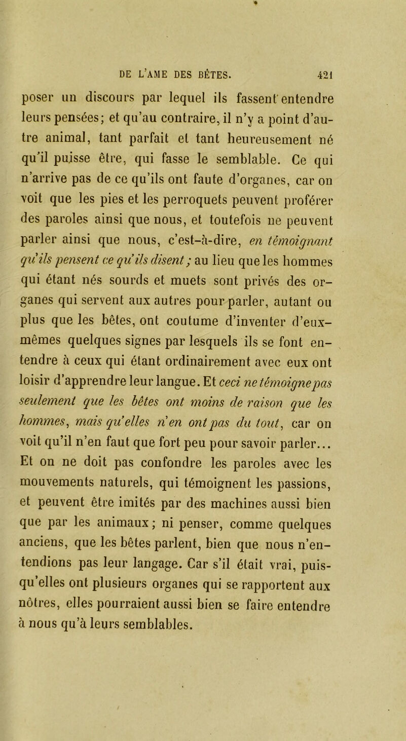 poser un discours par lequel ils fassent entendre leurs pensées; et qu’au contraire, il n’v a point d’au- tre animal, tant parfait et tant heureusement né qu’il puisse être, qui fasse le semblable. Ce qui n’arrive pas de ce qu’ils ont faute d’organes, car on voit que les pies et les perroquets peuvent proférer des paroles ainsi que nous, et toutefois ne peuvent parler ainsi que nous, c’est-à-dire, en témoignant, quils pensent ce qu’ils disent; au lieu que les hommes qui étant nés sourds et muets sont privés des or- ganes qui servent aux autres pour parler, autant ou plus que les bêtes, ont coutume d’inventer d’eux- mêmes quelques signes par lesquels ils se font en- tendre à ceux qui étant ordinairement avec eux ont loisir d apprendre leur langue. Et ceci ne témoigne pas seulement que les bêtes ont moins de raison que les hommes, mais (quelles nen ont pas du tout, car on voit qu’il n’en faut que fort peu pour savoir parler... Et on ne doit pas confondre les paroles avec les mouvements naturels, qui témoignent les passions, et peuvent être imités par des machines aussi bien que par les animaux ; ni penser, comme quelques anciens, que les bêtes parlent, bien que nous n’en- tendions pas leur langage. Car s’il était vrai, puis- qu’elles ont plusieurs organes qui se rapportent aux nôtres, elles pourraient aussi bien se faire entendre à nous qu’à leurs semblables.