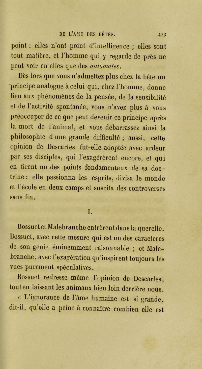 point : elles n’ont point d’intelligence ; elles sont tout matière, et l’homme qui y regarde de près ne peut voir en elles que des automates. Dès lors que vous n’admettez plus chez la bête un ■principe analogue à celui qui, chez l’homme, donne lieu aux phénomènes de la pensée, de la sensibilité et de l’activité spontanée, vous n’avez plus à vous préoccuper de ce que peut devenir ce principe après la mort de 1 animal, et vous débarrassez ainsi la philosophie d’une grande difficulté ; aussi, cette opinion de Descartes fut-elle adoptée avec ardeur par ses disciples, qui l’exagérèrent encore, et qui en firent un des points fondamentaux de sa doc- trine : elle passionna les esprits, divisa le monde et l’école en deux camps et suscita des controverses sans fin. I. Bossuet et Malebranche entrèrent dans la querelle. Bossuet, avec cette mesure qui est un des caractères de son génie éminemment raisonnable ; et Male- branche. avec l’exagération qu’inspirent toujours les vues purement spéculatives. Bossuet redresse même l’opinion de Descartes, tout en laissant les animaux bien loin derrière nous. « L’ignorance de l’âme humaine est si grande, dit-il, quelle a peine à connaître combien elle est