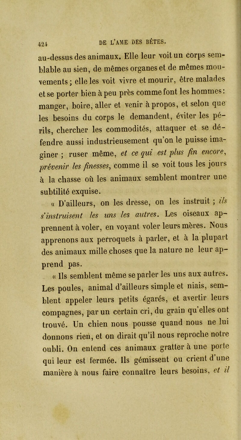 au-dessus des animaux. Elle leur voit un corps sem- blable au sien, de mêmes organes et de mêmes mou- vements; elle les voit vivre et mourir, être malades et se porter bien à peu près comme font les hommes. manger, boire, aller et venir à propos, et selon que les besoins du corps le demandent, éviter les pé- rils, chercher les commodités, attaquer et se dé- fendre aussi industrieusement qu on le puisse ima- giner ; ruser même, et ce qui est plus fin encore, prévenir les finesses, comme il se voit tous les jours à la chasse où les animaux semblent montrer une subtilité exquise. « D’ailleurs, on les dresse, on les instruit ; ils s’instruisent les uns les autres. Les oiseaux ap- prennent à voler, en voyant voler leurs mères. Nous apprenons aux perroquets à parler, et à la plupart des animaux mille choses que la nature ne leur ap- prend pas. « Ils semblent même se parler les uns aux autres. Les poules, animal d’ailleurs simple et niais, sem- blent appeler leurs petits égarés, et avertir leurs compagnes, par un certain cri, du grain qu’elles ont trouvé. Un chien nous pousse quand nous ne lui donnons rien, et on dirait qu’il nous reproche notie oubli. On entend ces animaux gratter h une porte qui leur est fermée. Ils gémissent ou crient d une manière à nous faire connaître leurs besoins, et il