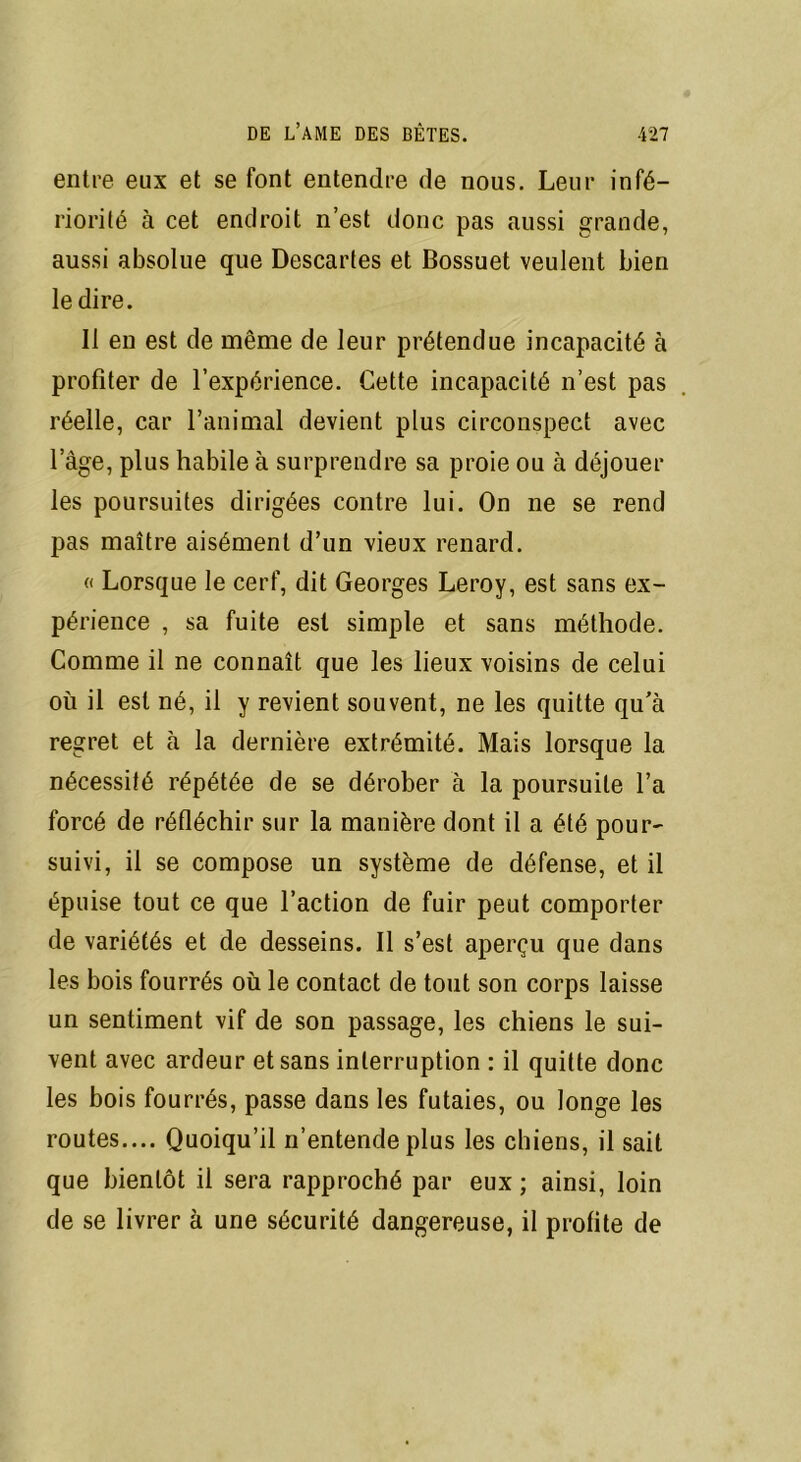 entre eux et se font entendre de nous. Leur infé- riorité à cet endroit n’est donc pas aussi grande, aussi absolue que Descartes et Bossuet veulent bien le dire. 11 en est de même de leur prétendue incapacité à profiter de l’expérience. Cette incapacité n’est pas réelle, car l’animal devient plus circonspect avec lage, plus habile à surprendre sa proie ou à déjouer les poursuites dirigées contre lui. On ne se rend pas maître aisément d’un vieux renard. « Lorsque le cerf, dit Georges Leroy, est sans ex- périence , sa fuite est simple et sans méthode. Comme il ne connaît que les lieux voisins de celui où il est né, il y revient souvent, ne les quitte qu’à regret et à la dernière extrémité. Mais lorsque la nécessité répétée de se dérober à la poursuite l’a forcé de réfléchir sur la manière dont il a été pour- suivi, il se compose un système de défense, et il épuise tout ce que l’action de fuir peut comporter de variétés et de desseins. Il s’est aperçu que dans les bois fourrés où le contact de tout son corps laisse un sentiment vif de son passage, les chiens le sui- vent avec ardeur et sans interruption : il quitte donc les bois fourrés, passe dans les futaies, ou longe les routes.... Quoiqu’il n’entende plus les chiens, il sait que bientôt il sera rapproché par eux ; ainsi, loin de se livrer à une sécurité dangereuse, il profite de