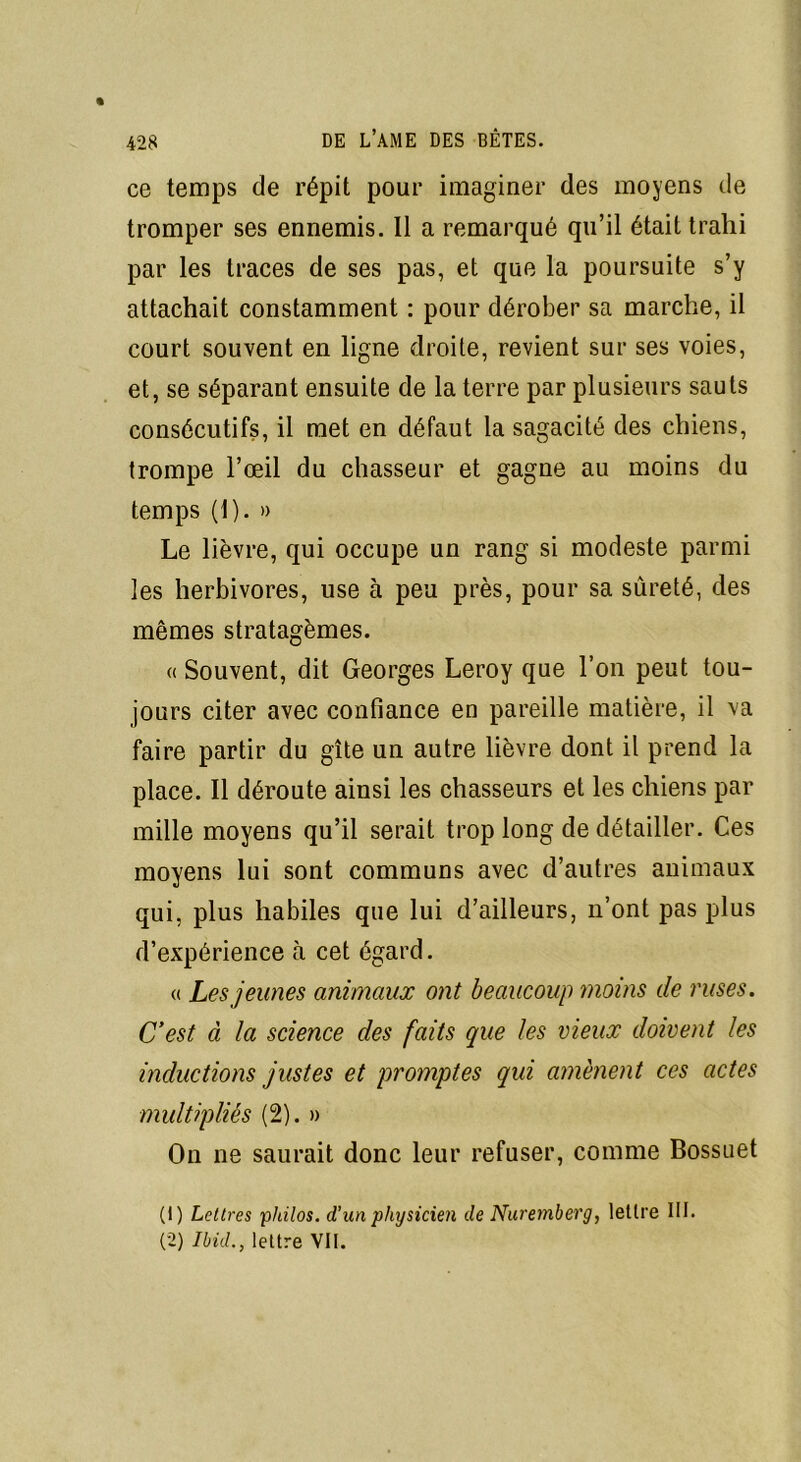 ce temps de répit pour imaginer des moyens de tromper ses ennemis. Il a remarqué qu’il était trahi par les traces de ses pas, et que la poursuite s’y attachait constamment : pour dérober sa marche, il court souvent en ligne droite, revient sur ses voies, et, se séparant ensuite de la terre par plusieurs sauts consécutifs, il met en défaut la sagacité des chiens, trompe l’œil du chasseur et gagne au moins du temps (1). » Le lièvre, qui occupe un rang si modeste parmi les herbivores, use à peu près, pour sa sûreté, des mêmes stratagèmes. « Souvent, dit Georges Leroy que l’on peut tou- jours citer avec confiance en pareille matière, il va faire partir du gîte un autre lièvre dont il prend la place. Il déroute ainsi les chasseurs et les chiens par mille moyens qu’il serait trop long de détailler. Ces moyens lui sont communs avec d’autres animaux qui, plus habiles que lui d’ailleurs, n’ont pas plus d’expérience à cet égard. « Les jeunes animaux ont beaucoup moins de ruses. C’est à la science des faits que les vieux doivent les inductions justes et promptes qui amènent ces actes multipliés (2). » On ne saurait donc leur refuser, comme Bossuet (1) Lettres philos, d’un physicien de Nuremberg, lettre III. (2) Ibül., lettre VII.