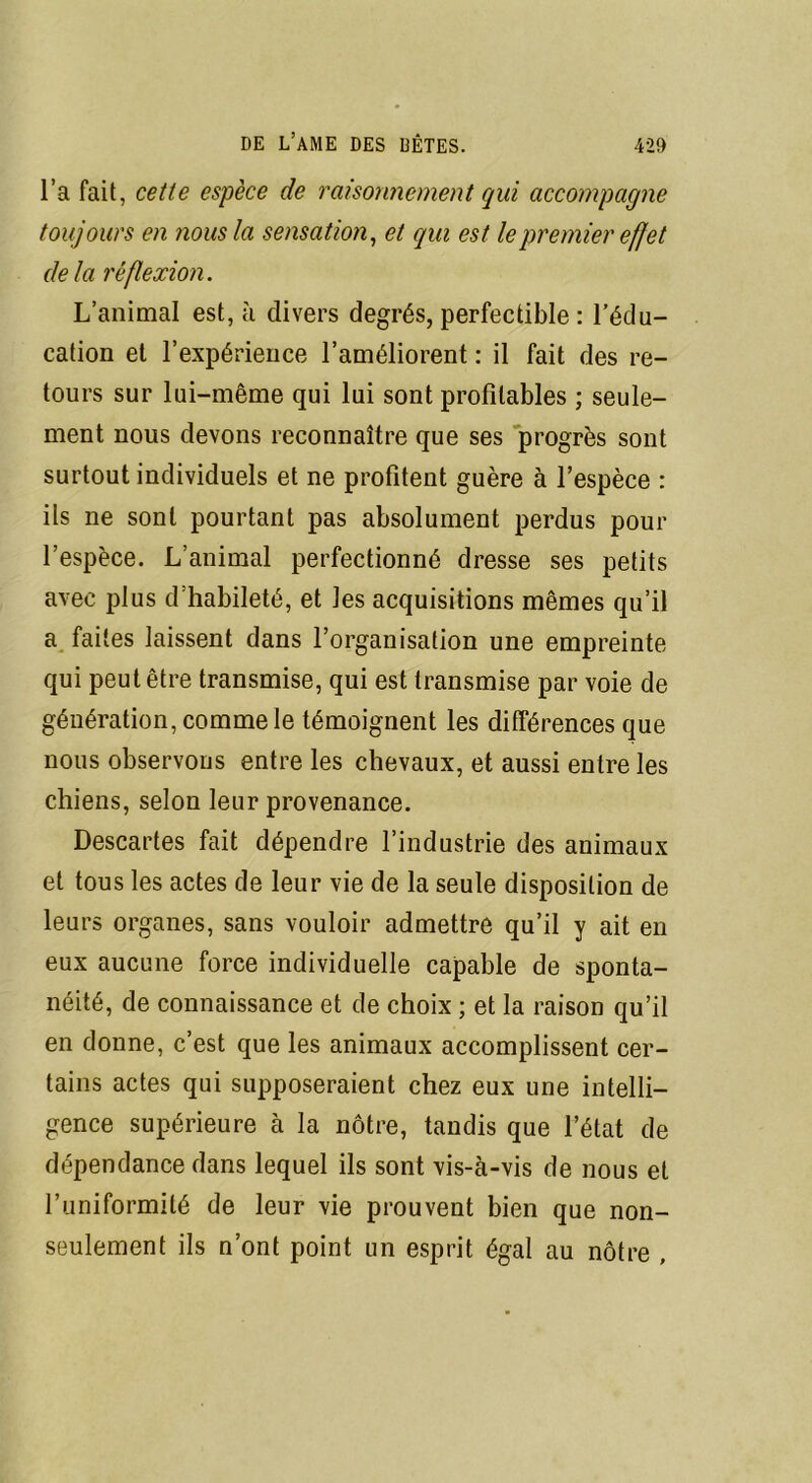 l’a fait, cette espèce de raisonnement qui accompagne toujours en nous la sensation, et qui est le premier effet de la réflexion. L’animal est, à divers degrés, perfectible : l’édu- cation et l’expérience l’améliorent : il fait des re- tours sur lui-même qui lui sont profitables ; seule- ment nous devons reconnaître que ses progrès sont surtout individuels et ne profitent guère à l’espèce : ils ne sont pourtant pas absolument perdus pour l’espèce. L’animal perfectionné dresse ses petits avec plus d habileté, et les acquisitions mêmes qu’il a faites laissent dans l’organisation une empreinte qui peut être transmise, qui est transmise par voie de génération, comme le témoignent les différences que nous observons entre les chevaux, et aussi entre les chiens, selon leur provenance. Descartes fait dépendre l’industrie des animaux et tous les actes de leur vie de la seule disposition de leurs organes, sans vouloir admettre qu’il y ait en eux aucune force individuelle capable de sponta- néité, de connaissance et de choix ; et la raison qu’il en donne, c’est que les animaux accomplissent cer- tains actes qui supposeraient chez eux une intelli- gence supérieure à la nôtre, tandis que l’état de dépendance dans lequel ils sont vis-à-vis de nous et l’uniformité de leur vie prouvent bien que non- seulement ils n’ont point un esprit égal au nôtre ,