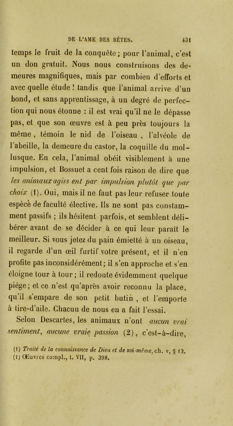 temps Je fruit de la conquête ; pour l’animal, c’est un don gratuit. Nous nous construisons des de- meures magnifiques, mais par combien d’efforls et avec quelle étude ! tandis que l’animal arrive d’un bond, et sans apprentissage, à un degré de perfec- tion qui nous étonne : il est vrai qu’il ne le dépasse pas, et que son œuvre est à peu près toujours la même , témoin le nid de l’oiseau , l’alvéole de l’abeille, la demeure du castor, la coquille du mol- lusque. En cela, l’animal obéit visiblement à une impulsion, et Bossuet a cent fois raison de dire que les animaux agis s ent par impulsion plutôt que par choix (1). Oui, mais il ne faut pas leur refuser toute espèce de faculté élective. Ils ne sont pas constam- ment passifs ; ils hésitent parfois, et semblent déli- bérer avant de se décider à ce qui leur paraît le meilleur. Si vous jetez du pain émietté à un oiseau, il regarde d’un œil furtif votre présent, et il n’en profite pas inconsidérément; il s’en approche et s’en éloigne tour à tour; il redoute évidemment quelque piège; et ce n’est qu’après avoir reconnu la place, qu’il s’empare de son petit butin , et l’emporte à tire-d’aile. Chacun de nous en a fait l’essai. Selon Descartes, les animaux n’ont aucun vrai sentiment, aucune vraie passion (2), c’est-à-dire (1) Traité de la connaissance de Dieu et de soi-même, ch. v, § 13. (1) Œuvres compl., t. VII, p. 398.