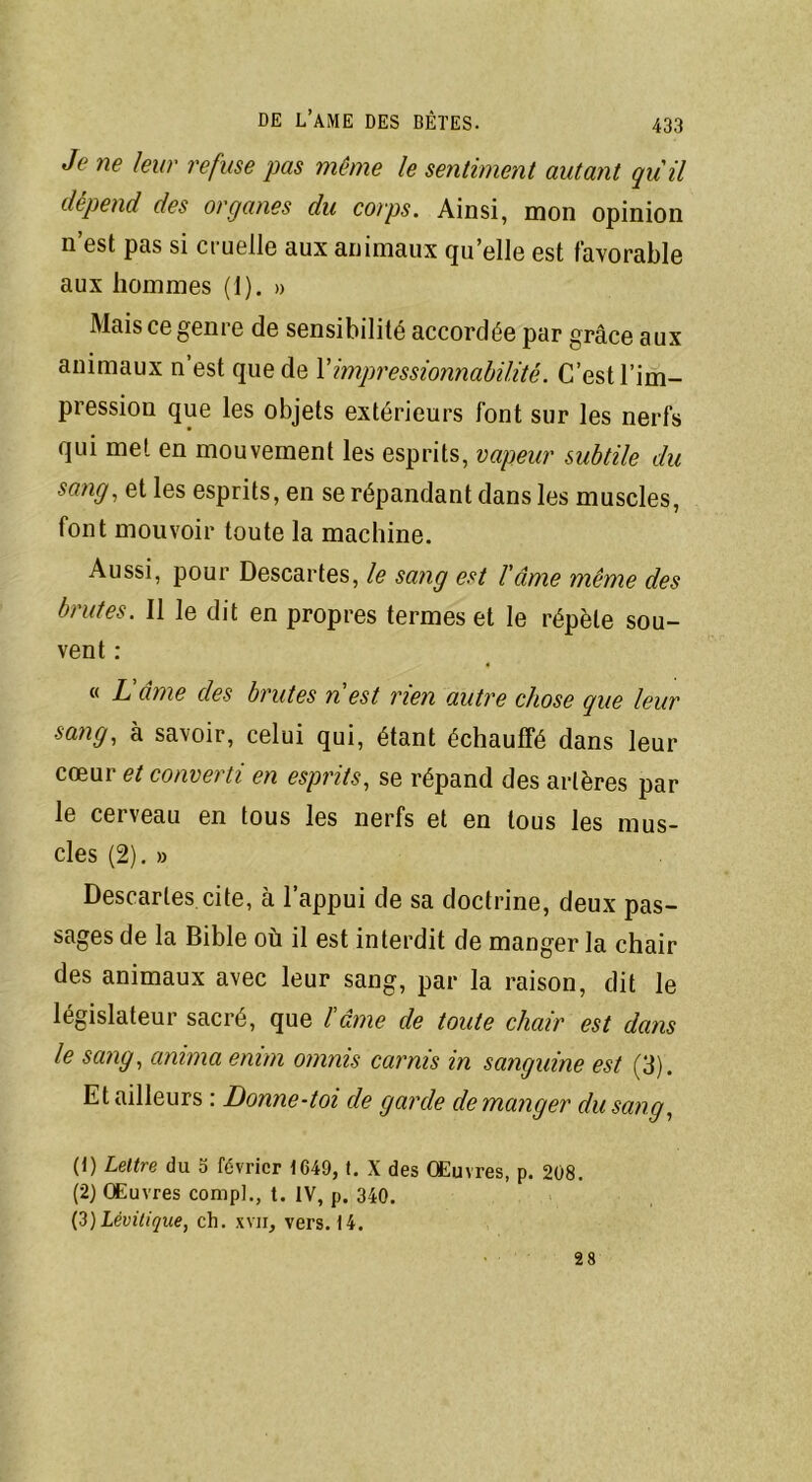 Je ne leur refuse pas même le sentiment autant quil dépend des organes du corps. Ainsi, mon opinion n est pas si cruelle aux animaux qu elle est favorable aux hommes (1). » Mais ce genre de sensibilité accordée par grâce aux animaux n’est que de Ximpressionnabilité. C’est l’im- pression que les objets extérieurs font sur les nerfs qui met en mouvement les esprits, vapeur subtile du sang, et les esprits, en se répandant dans les muscles, font mouvoir toute la machine. Aussi, pour Descartes, le sang est l'âme même des brutes. Il le dit en propres termes et le répète sou- vent : « L'âme des brutes n est rien autre chose que leur sang, à savoir, celui qui, étant échauffé dans leur cœur et converti en esprits, se répand des artères par le cerveau en tous les nerfs et en tous les mus- cles (2). » Descartes cite, à l’appui de sa doctrine, deux pas- sages de la Bible où il est interdit de manger la chair des animaux avec leur sang, par la raison, dit le législateur sacré, que l'âme de toute chair est dans le sang, anima enim omnis carnis in sanguine est (3). Et ailleurs : Donne-toi de garde démanger du sang, (1) Lettre du 5 février 1649, t. X des Œuvres, p. 208. (2) Œuvres compL, t. IV, p. 340. (3) lèvilique, ch. xvn, vers. 14. 28