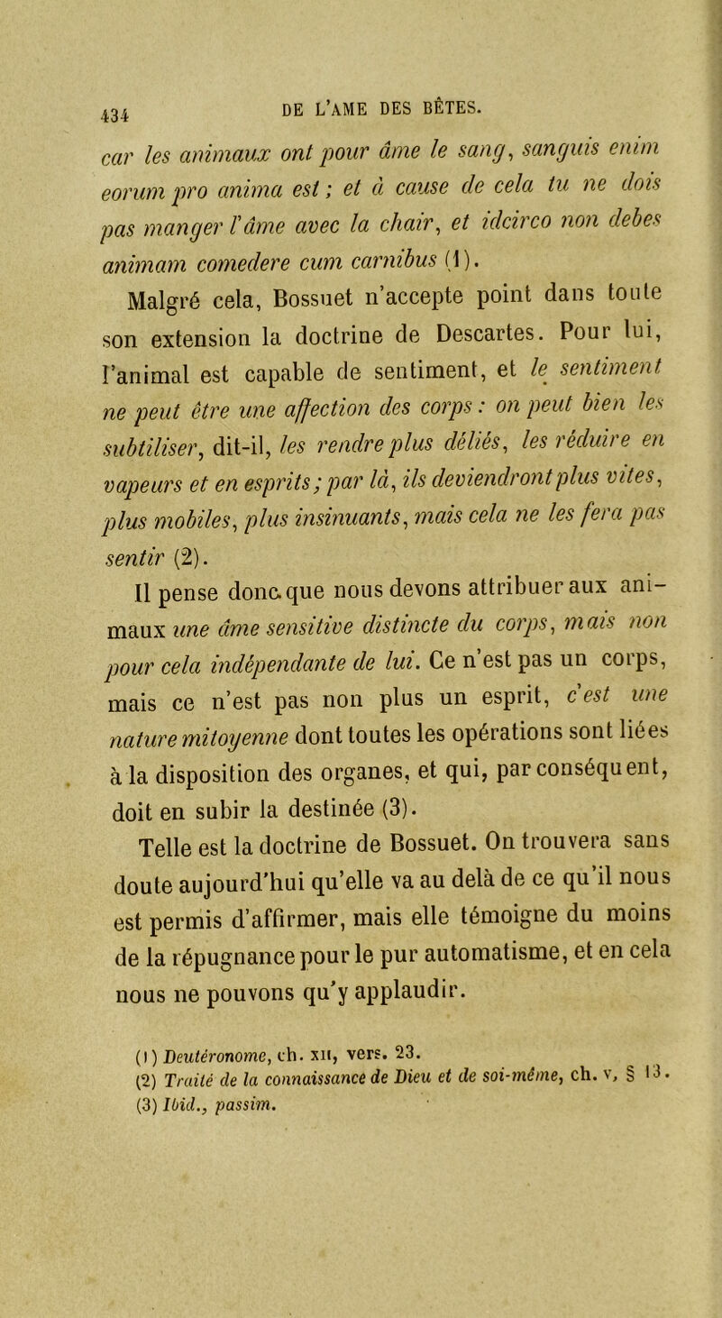 car les animaux ont pour âme le sang, sanguis emm eorum pro anima est ; et à cause de cela tu ne dois pas manger îâme avec la chair, et idcirco non clebes animam comedere cum carmbus (1). Malgré cela, Bossuet n’accepte point dans toute son extension la doctrine de Descartes. Pour lui, l’animal est capable de sentiment, et le sentiment ne peut être une affection des corps : on peut bien les subtiliser, dit-il, les rendre plus déliés, les réduire en vapeurs et en esprits ; par là, ils deviendront plus vîtes, plus mobiles, plus insinuants, mais cela ne les fera pas sentir (2). Il pense donc, que nous devons attribuer aux ani- maux une âme sensitive distincte du corps, mais non pour cela indépendante de lui. Ce n est pas un corps, mais ce n’est pas non plus un esprit, c est une nature mitoyenne dont toutes les opérations sont liées à la disposition des organes, et qui, par conséquent, doit en subir la destinée (3). Telle est la doctrine de Bossuet. On trouvera sans doute aujourd'hui quelle va au delà de ce qu’il nous est permis d’affirmer, mais elle témoigne du moins de la répugnance pour le pur automatisme, et en cela nous ne pouvons qu’y applaudir. (1) Deutéronome, ch. xn, vers. 23. (2) Traité de la connaissance de Dieu et de soi-même, ch. v, § 13 (3) Ibid., passim.