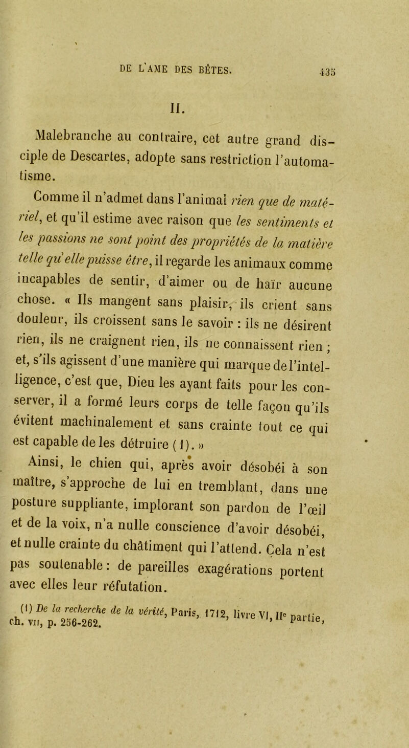 ii. Malebi anche au contraire, cet autre grand dis- ciple de Descartes, adopte sans restriction l’automa- tisme. Comme il n admet dans l’animai rien que de maté- >iel, et qu il estime avec raison que les sentiments et les passions ne sont point des propriétés de la matière telle qu elle puisse être, il regarde les animaux comme incapables de sentir, d aimer ou de haïr aucune chose. « Ils mangent sans plaisir, ils crient sans douleur, ils croissent sans le savoir : ils ne désirent rien, ils ne craignent rien, ils ne connaissent rien ; et, s'ils agissent d’une manière qui marque del’intel- ligence, c’est que, Dieu les ayant faits pour les con- server, il a formé leurs corps de telle façon qu’ils évitent machinalement et sans crainte tout ce qui est capable de les détruire ( I). » Ainsi, le chien qui, aprè’s avoir désobéi à son maître, s approche de lui en tremblant, dans une posture suppliante, implorant son pardon de l’œil et de la voix, n’a nulle conscience d’avoir désobéi, et nulle crainte du châtiment qui l’attend. Cela n’est pas soutenable : de pareilles exagérations portent avec elles leur réfutation. (\) De la recherche de la vérité, Paris 1712 ch. vu, p. 256-262. livre VI, IP partie,