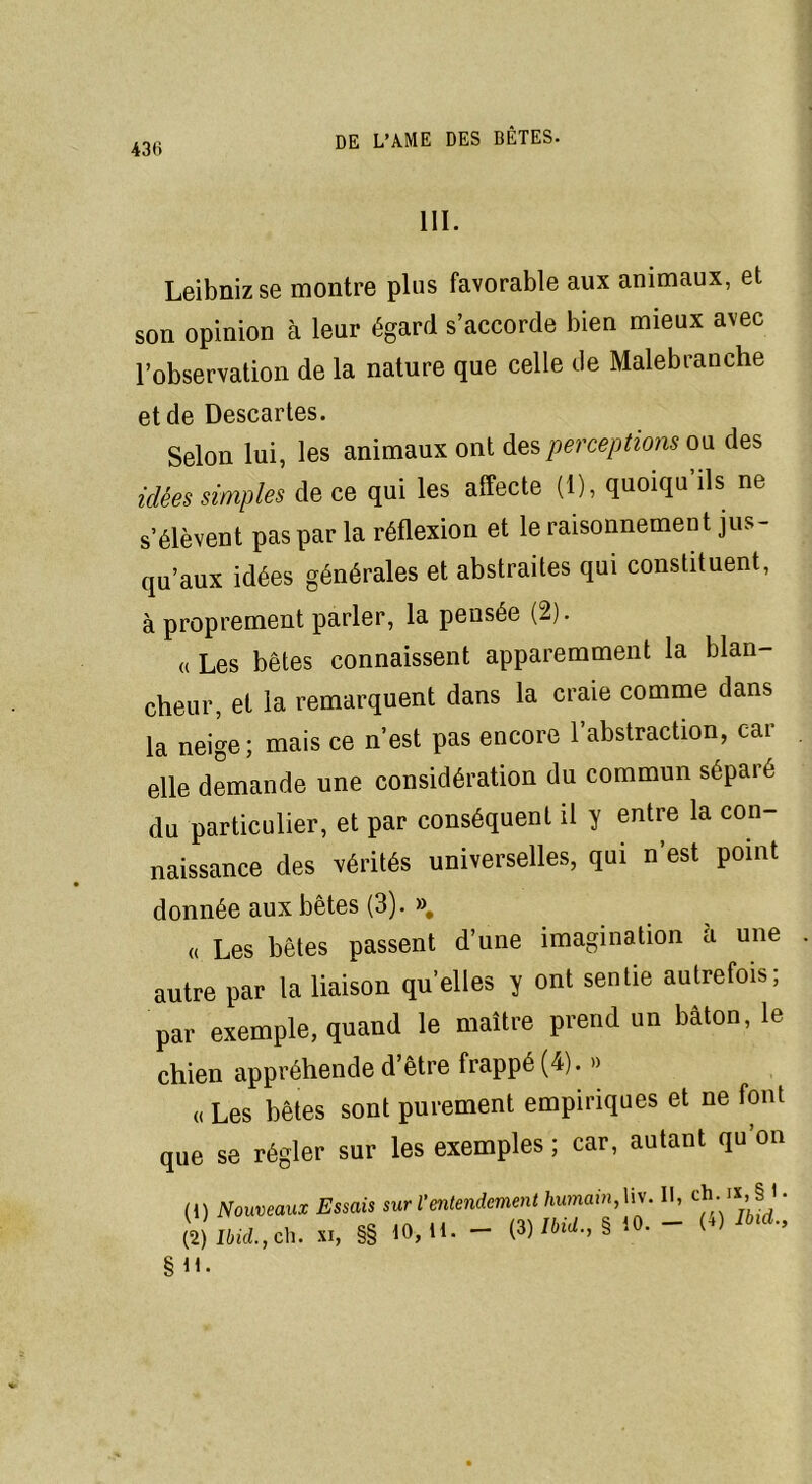 III. Leibniz se montre plus favorable aux animaux, et son opinion à leur égard s’accorde bien mieux avec l’observation de la nature que celle de Malebranche et de Descartes. Selon lui, les animaux ont Ass perceptions ou. des idées simples de ce qui les affecte (1), quoiqu’ils ne s’élèvent pas par la réflexion et le raisonnement jus- qu’aux idées générales et abstraites qui constituent, à proprement parler, la pensée (2). « Les bêtes connaissent apparemment la blan- cheur, et la remarquent dans la craie comme dans la neige; mais ce n’est pas encore l’abstraction, car elle demande une considération du commun sépare du particulier, et par conséquent il y entre la con- naissance des vérités universelles, qui n’est point donnée aux bêtes (3). ». « Les bêtes passent d’une imagination à une autre par la liaison qu’elles y ont sentie autrefois, par exemple, quand le maître prend un bâton, le chien appréhende d’être frappé (4). » « Les bêtes sont purement empiriques et ne font que se régler sur les exemples; car, autant qu’on (!) Nouveaux Essais sur l'entendement humain, hv. Il, ch-§ • (2) Ibid., cil. XI, §§ 10, H. - (3) Ibid., § 10. - (+) ^d., §ü.