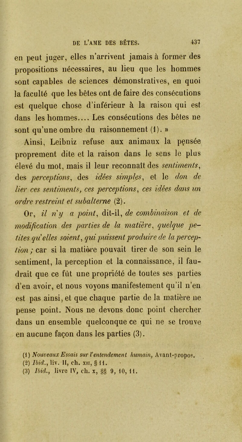 en peut juger, elles n’arrivent jamais à former des propositions nécessaires, au lieu que les hommes sont capables de sciences démonstratives, en quoi la faculté que les bêtes ont de faire des consécutions est quelque chose d’inférieur à la raison qui est dans les hommes.... Les consécutions des bêtes ne sont qu’une ombre du raisonnement (1). » Ainsi, Leibniz refuse aux animaux la pensée proprement dite et la raison dans le sens le plus élevé du mot, mais il leur reconnaît des sentiments, des perceptions, des idées simples, et le don de lier ces sentiments, ces perceptions, ces idées dans un ordre restreint et subalterne (2). Or, il ny a point, dit-il, de combinaison et de modification des parties de la matière, quelque pe- tites quelles soient, qui puissent produire cle la percep- tion ; car si la matière pouvait tirer de son sein le sentiment, la perception et la connaissance, il fau- drait que ce fût une propriété de toutes ses parties d’en avoir, et nous voyons manifestement qu’il n’en est pas ainsi, et que chaque partie de la matière ne pense point. Nous ne devons donc point chercher dans un ensemble quelconque ce qui ne se trouve en aucune façon dans les parties (3). (1) Nouveaux Essais sur Ventendement humain, Avant-propo?. (2) Ibid., liv. II, ch. xn, § H. (3) Ibid., livre IV, ch. x, §§ 9, 10, H.