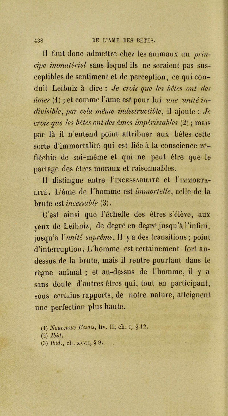 Il faut donc admettre chez les animaux un prin- cipe immatériel sans lequel ils ne seraient pas sus- ceptibles de sentiment et de perception, ce qui con- duit Leibniz à dire : Je crois que les bêtes ont des âmes (1) ; et comme l’âme est pour lui une unité in- divisible, par cela même indestructible, il ajoute : Je crois que les bêtes ont des âmes impérissables (2) ; mais par là il n’entend point attribuer aux bêtes cette sorte d’immortalité qui est liée à la conscience ré- fléchie de soi-même et qui ne peut être que le partage des êtres moraux et raisonnables. Il distingue entre I’incessabilité et I’immorta.- lité. L’âme de l’homme est immortelle, celle de la brute est incessable (3). C’est ainsi que l’échelle des êtres s’élève, aux yeux de Leibniz, de degré en degré jusqu’à l’infini, jusqu’à Xunité suprême. Il y a d-es transitions; point d’interruption. L’homme est certainement fort au- dessus de la brute, mais il rentre pourtant dans le règne animal ; et au-dessus de l’homme, il y a sans doute d’autres êtres qui, tout en participant, sous certains rapports, de notre nature, atteignent une perfection plus haute. (1) Nouveaux Essais, liv. II, ch. i, § 1*2. (2) Ibid. (3) Ibid., ch. xxvn, § 9.