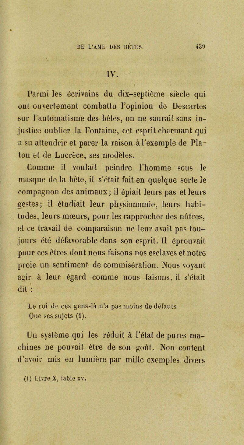 IV. Parmi les écrivains du dix-septième siècle qui ont ouvertement combattu l’opinion de Descartes sur l’automatisme des bêtes, on ne saurait sans in- justice oublier la Fontaine, cet esprit charmant qui a su attendrir et parer la raison à l’exemple de Pla- ton et de Lucrèce, ses modèles. Comme il voulait peindre l’homme sous le masque de la bête, il s’était fait en quelque sorte le compagnon des animaux; il épiait leurs pas et leurs gestes; il étudiait leur physionomie, leurs habi- tudes, leurs mœurs, pour les rapprocher des nôtres, et ce travail de comparaison ne leur avait pas tou- jours été défavorable dans son esprit. Il éprouvait pour ces êtres dont nous faisons nos esclaves et notre proie un sentiment de commisération. Nous voyant agir à leur égard comme nous faisons, il s’était dit : Le roi de ces gens-là n’a pas moins de défauts Que ses sujets (1). Un système qui les réduit à l’état dépurés ma- chines ne pouvait être de son goût. Non content d’avoir mis en lumière par mille exemples divers (I) Livre X, fable xv.