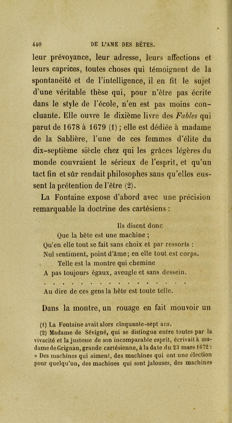 leur prévoyance, leur adresse, leurs affections et leurs caprices, toutes choses qui témoignent de la spontanéité et de l’intelligence, il en fit le sujet d’une véritable thèse qui, pour n’être pas écrite dans le style de l’école, n’en est pas moins con- cluante. Elle ouvre le dixième livre des Fables qui parut de 1678 à 1679 (1) ; elle est dédiée à madame de la Sablière, l’une de ces femmes d'élite du dix-septième siècle chez qui les grâces légères du monde couvraient le sérieux de l’esprit, et qu’un tact fin et sûr rendait philosophes sans qu’elles eus- sent la prétention de l’être (2). La Fontaine expose d’abord avec une précision remarquable la doctrine des cartésiens : Ils disent donc Que la bête est une machine ; Qu’en elle tout se fait sans choix et par ressorts : Nul sentiment, point d’âme; en elle tout est corps. Telle est la montre qui chemine A pas toujours égaux, aveugle et sans dessein. Au dire de ces gens la bête est toute telle. Dans la montre, un rouage en fait mouvoir un (1) La Fontaine avait alors cinquante-sept ans. (2) Madame de Sévigné, qui se distingue entre toutes par la vivacité et la justesse de son incomparable esprit, écrivait à ma- damedeGrignan, grande cartésienne, à la date du 23 mars 1672 : « Des machines qui aiment, des machines qui ont une élection pour quelqu'un, des machines qui sont jalouses, des machines