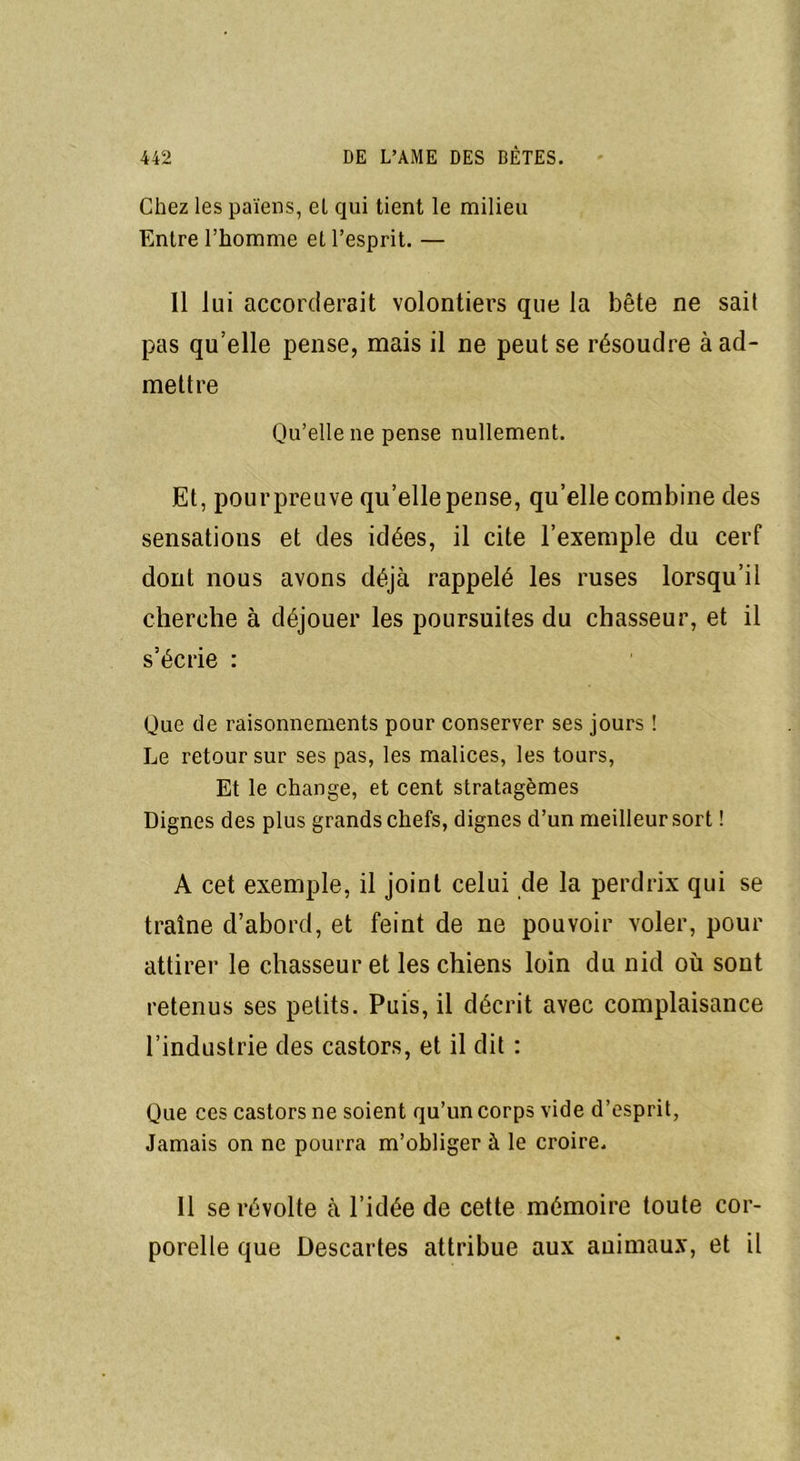 Chez les païens, el qui tient le milieu Entre l’homme et l’esprit. — Il lui accorderait volontiers que la bête ne sait pas qu’elle pense, mais il ne peut se résoudre à ad- mettre Qu’elle ne pense nullement. Et, pour preuve qu’elle pense, qu’elle combine des sensations et des idées, il cite l’exemple du cerf dont nous avons déjà rappelé les ruses lorsqu’il cherche à déjouer les poursuites du chasseur, et il s’écrie : Que de raisonnements pour conserver ses jours ! Le retour sur ses pas, les malices, les tours, Et le change, et cent stratagèmes Dignes des plus grands chefs, dignes d’un meilleur sort ! A cet exemple, il joint celui de la perdrix qui se traîne d’abord, et feint de ne pouvoir voler, pour attirer le chasseur et les chiens loin du nid où sont retenus ses petits. Puis, il décrit avec complaisance l’industrie des castors, et il dit : Que ces castors ne soient qu’un corps vide d’esprit, Jamais on ne pourra m’obliger à le croire. Il se révolte à l’idée de cette mémoire toute cor- porelle que Descartes attribue aux animaux, et il