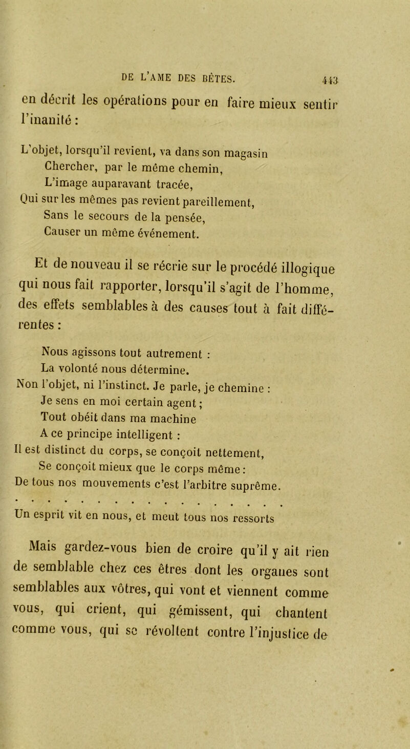 44B en décrit les opérations pour en faire mieux sentir l’inanité : L’objet, lorsqu’il revient, va dans son magasin Chercher, par le même chemin, L’image auparavant tracée, Qui sur les mêmes pas revient pareillement, Sans le secours de la pensée, Causer un même événement. Et de nouveau il se récrie sur le procédé illogique qui nous fait rapporter, lorsqu’il s’agit de l’homme, des effets semblables à des causes tout à fait diffé- rentes : Nous agissons tout autrement : La volonté nous détermine. Non 1 objet, ni l’instinct. Je parle, je chemine : Je sens en moi certain agent; Tout obéit dans ma machine Ace principe intelligent : Il est distinct du corps, se conçoit nettement, Se conçoit mieux que le corps même: De tous nos mouvements c’est l’arbitre suprême. Un esprit vit en nous, et meut tous nos ressorts Mais gardez-vous bien de croire qu’il y ait rien de semblable chez ces êtres dont les organes sont semblables aux vôtres, qui vont et viennent comme vous, qui crient, qui gémissent, qui chantent comme vous, qui se révoltent contre l’injustice de