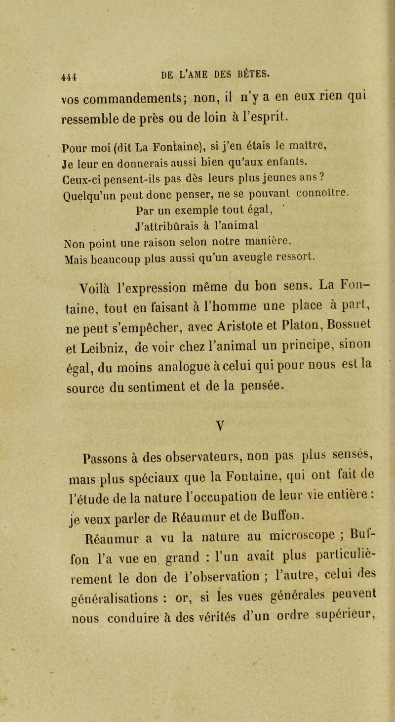 vos commandements; non, il n’y a en eux rien qui ressemble de près ou de loin à l’esprit. Pour moi (dit La Fontaine), si j’en étais le maître, Je leur en donnerais aussi bien qu’aux enfants. Ceux-ci pensent-ils pas dès leurs plus jeunes ans? Quelqu’un peut donc penser, ne se pouvant connoîlre. Par un exemple tout égal, J’attribûrais à l’animal Non point une raison selon notre manière. Mais beaucoup plus aussi qu’un aveugle ressort. Voilà l’expression même du bon sens. La Fon- taine, tout en faisant à l’homme une place à part, ne peut s’empêcher, avec Aristote et Platon, Bossuet et Leibniz, de voir chez 1 animal un principe, sinon égal, du moins analogue à celui qui pour nous est la source du sentiment et de la pensée. V Passons à des observateurs, non pas plus sensés, mais plus spéciaux que la Fontaine, qui ont fait de l’élude de la nature l’occupation de leur vie entière : je veux parler de Réaumur et de Buffon. Réaumur a vu la nature au microscope ; But- fou l’a vue en grand : l’un avait plus particuliè- rement le don de l’observation ; 1 autre, celui ries généralisations : or, si les vues générales peuvent nous conduire à des vérités d’un ordre supérieur,