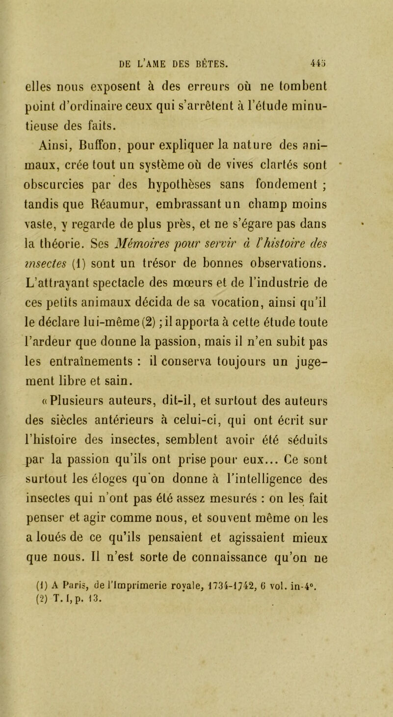 elles nous exposent à des erreurs où ne tombent point d’ordinaire ceux qui s’arrêtent à l’élude minu- tieuse des faits. Ainsi, Buffon. pour expliquer la nature des ani- maux, crée tout un système où de vives clartés sont obscurcies par des hypothèses sans fondement ; tandis que Réaumur, embrassant un champ moins vaste, y regarde de plus près, et ne s’égare pas dans la théorie. Ses Mémoires 'pour set'vir à l'histoire des insectes (1) sont un trésor de bonnes observations. L’attrayant spectacle des mœurs et de l’industrie de ces petits animaux décida de sa vocation, ainsi qu’il le déclare lui-même (2) ; il apporta à cette étude toute l’ardeur que donne la passion, mais il n’en subit pas les entraînements : il conserva toujours un juge- ment libre et sain. «Plusieurs auteurs, dit-il, et surtout des auteurs des siècles antérieurs à celui-ci, qui ont écrit sur l’histoire des insectes, semblent avoir été séduits par la passion qu’ils ont prise pour eux... Ce sont surtout les éloges qu'on donne cà l’intelligence des insectes qui n’ont pas été assez mesurés : on les fait penser et agir comme nous, et souvent même on les a loués de ce qu’ils pensaient et agissaient mieux que nous. Il n’est sorte de connaissance qu’on ne (t) A Paris, de l’Imprimerie royale, 1734-1742, 6 vol. in-4°. (2) T. I, p. 13.