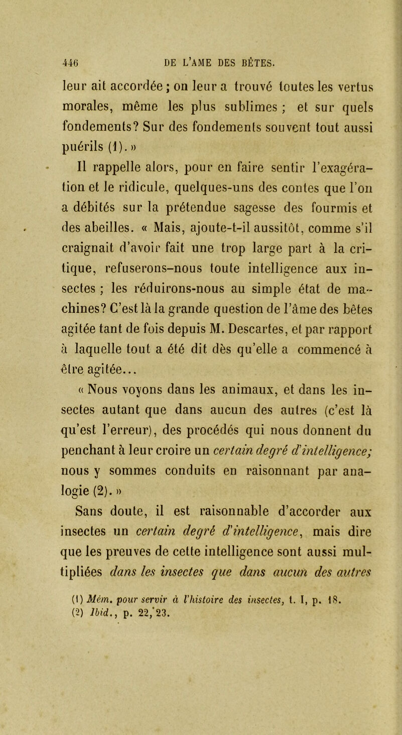 leur ait accordée ; on leur a trouvé toutes les vertus morales, même les plus sublimes ; et sur quels fondements? Sur des fondements souvent tout aussi puérils (1). » Il rappelle alors, pour en faire sentir l’exagéra- tion et le ridicule, quelques-uns des contes que l’on a débités sur la prétendue sagesse des fourmis et des abeilles. « Mais, ajoute-t-il aussitôt, comme s’il craignait d’avoir fait une trop large part à la cri- tique, refuserons-nous toute intelligence aux in- sectes ; les réduirons-nous au simple état de ma- chines? C’est là la grande question de l’âme des bêtes agitée tant de fois depuis M. Descartes, et par rapport à laquelle tout a été dit dès qu’elle a commencé à être agitée... « Nous voyons dans les animaux, et dans les in- sectes autant que dans aucun des autres (c’est là qu’est l’erreur), des procédés qui nous donnent du penchant à leur croire un certain degré d'intelligence; nous y sommes conduits en raisonnant par ana- logie (2). » Sans doute, il est raisonnable d’accorder aux insectes un certain degré d'intelligence, mais dire que les preuves de cette intelligence sont aussi mul- tipliées dans les insectes que dans aucun des autres (1) Mêm. pour servir à l'histoire des insectes, t. I, p. 18. (2) Ibid., p. 22/23.