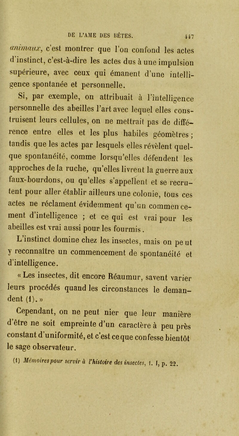 animaux, c’est montrer que l’on confond les actes d instinct, c est-à-dire les actes dus à une impulsion supérieure, avec ceux qui émanent d’une intelli- gence spontanée et personnelle. Si, par exemple, on attribuait à l’intelligence personnelle des abeilles l’art avec lequel elles cons- truisent leurs cellules, on ne mettrait pas de diffé- rence entre elles et les plus habiles géomètres ; tandis que les actes par lesquels elles révèlent quel- que spontanéité, comme lorsqu’elles défendent les appioches delà ruche, qu elles livrent la guerre aux faux-bourdons, ou qu’elles s’appellent et se recru- tent poui aller établir ailleurs une colonie, tous ces actes ne réclament évidemment qu’un commence- ment d intelligence ; et ce qui est vrai pour les abeilles est vrai aussi pour les fourmis . L instinct domine chez les insectes, mais on pe ut y reconnaître un commencement de spontanéité et d’intelligence. «Les insectes, dit encore Réaumur, savent varier leurs procédés quand les circonstances le deman- dent (1). » Cependant, on ne peut nier que leur manière d'être ne soit empreinte d’un caractère à peu près constant d’uniformité, et c’est ceque confesse bientôt le sage observateur. (1) Mémoires pour servir à l’histoire des insectes, t. F, p. 22.