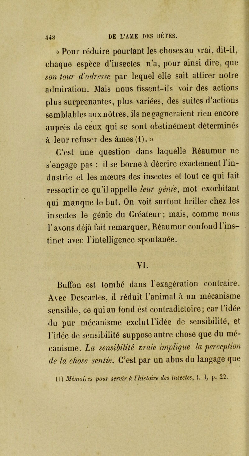 « Pour réduire pourtant les choses au vrai, dit-il, chaque espèce d’insectes n’a, pour ainsi dire, que son tour d'adresse par lequel elle sait attirer notre admiration. Mais nous fissent-ils voir des actions plus surprenantes, plus variées, des suites d’actions semblablesauxnôtres, ils negagneraient rien encore auprès de ceux qui se sont obstinément déterminés à leur refuser des âmes (1). » C’est une question dans laquelle Réaumur ne s’engage pas : il se borne à décrire exactement l’in- dustrie et les mœurs des insectes et tout ce qui fait ressortir ce qu’il appelle leur génie, mot exorbitant qui manque le but. On voit surtout briller chez les insectes le génie du Créateur; mais, comme nous l’avons déjà fait remarquer, Réaumur confond l’ins- tinct avec l’intelligence spontanée. YI. Buffon est tombé dans l’exagération contraire. Avec Descartes, il réduit l’animal à un mécanisme sensible, ce quiau fond est contradictoire; car l'idée du pur mécanisme exclut l’idée de sensibilité, et l’idée de sensibilité suppose autre chose que du mé- canisme. La sensibilité vraie implique la perception de la chose sentie. C’est par un abus du langage que