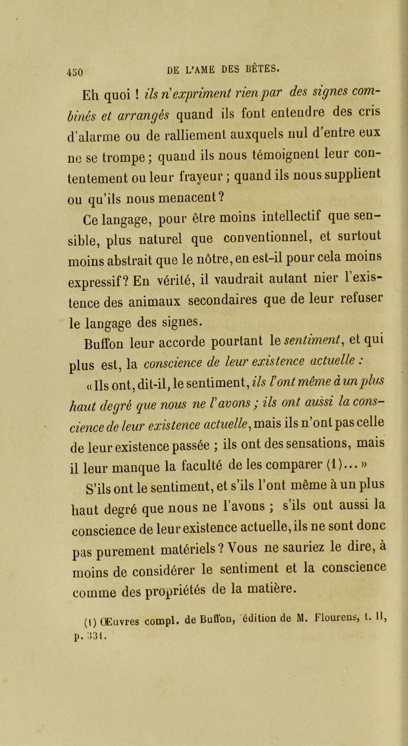 Eh quoi ! ils ri expriment rien par des signes com- binés et arrangés quand ils font entendre des cris d’alarme ou de ralliement auxquels nul d’entre eux ne se trompe ; quand ils nous témoignent leur con- tentement ou leur frayeur ; quand ils nous supplient ou qu’ils nous menacent? Ce langage, pour être moins intellectif que sen- sible, plus naturel que conventionnel, et surtout moins abstrait que le nôtre, en est-il pour cela moins expressif? En vérité, il vaudrait autant nier l’exis- tence des animaux secondaires que de leur refuser le langage des signes. Buffon leur accorde pourtant \z sentiment, et qui plus est, la conscience de leur existence actuelle : « Ils ont, dit-il, le sentiment, ils Font même à un plus haut degré cpue nous ne F avons j ils ont aussi la cons- cience de leur existence actuelle, mais ils n’ont pas celle de leur existence passée ; ils ont des sensations, mais il leur manque la faculté de les comparer (1)... » S’ils ont le sentiment, et s’ils l’ont même à un plus haut degré que nous ne l’avons ; s’ils ont aussi la conscience de leur existence actuelle, ils ne sont donc pas purement matériels ? Vous ne sauriez le dire, à moins de considérer le sentiment et la conscience comme des propriétés de la matière. (t) Œuvres compl. de Buffon, édition de M. Flourens, l. 11, p. :i3t.