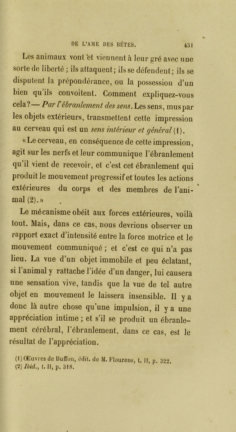 Les animaux vont et viennent à leur gré avec une sorte de liberté ; ils attaquent; ils se défendent; ils se disputent la prépondérance, ou la possession d’un bien qu ils convoitent. Comment expliquez-vous cela? Par l ébranlement des sens. Les sens, muspar les objets extérieurs, transmettent cette impression au cerveau qui est un sens intérieur et général (i). «Le cerveau, en conséquence de cette impression, agit sur les nerfs et leur communique l’ébranlement qu’il vient de recevoir, et c’est cet ébranlement qui produit le mouvement progressif et toutes les actions extérieures du corps et des membres de l’ani- mal (2).» Le mécanisme obéit aux forces extérieures, voilà tout. Mais, dans ce cas, nous devrions observer un rapport exact d intensité entre la force motrice et le mouvement communiqué ; et c’est ce qui n’a pas lieu. La vue d’un objet immobile et peu éclatant, si 1 animal y rattache 1 idée d’un danger, lui causera une sensation vive, tandis que la vue de tel autre objet en mouvement le laissera insensible. Il y a donc là autre chose qu’une impulsion, il y a une appréciation intime ; et s’il se produit un ébranle- ment cérébral, l’ébranlement, dans ce cas, est le résultat de l’appréciation. (1) Œuvres de Bufron, édil. de M. Flourens, t. Il, p, 322. (2) Ibid., t. Il, p. 318.