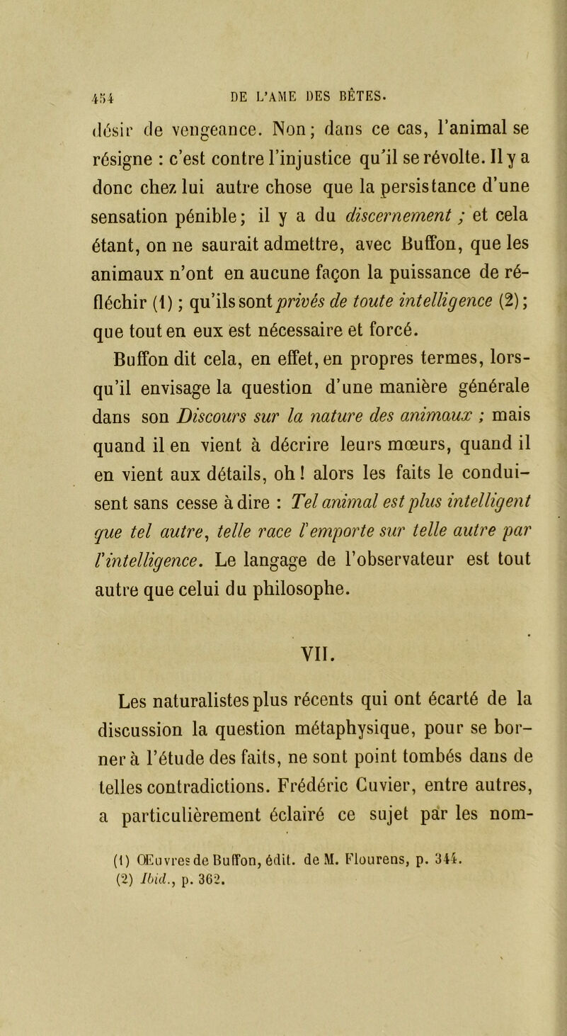désir de vengeance. Non; dans ce cas, l’animal se résigne : c’est contre l’injustice qu’il se révolte. Il ya donc chez lui autre chose que la persistance d’une sensation pénible; il y a du discernement ; et cela étant, on ne saurait admettre, avec Buffon, que les animaux n’ont en aucune façon la puissance de ré- fléchir (1) ; qu’ils sont privés de toute intelligence (2); que tout en eux est nécessaire et forcé. Buffon dit cela, en effet, en propres termes, lors- qu’il envisage la question d’une manière générale dans son Discours sur la nature des animaux ; mais quand il en vient à décrire leurs mœurs, quand il en vient aux détails, oh ! alors les faits le condui- sent sans cesse à dire : Tel animal est plus intelligent que tel autre, telle race l'emporte sur telle autre par l'intelligence. Le langage de l’observateur est tout autre que celui du philosophe. VII. Les naturalistes plus récents qui ont écarté de la discussion la question métaphysique, pour se bor- nera l’étude des faits, ne sont point tombés dans de telles contradictions. Frédéric Cuvier, entre autres, a particulièrement éclairé ce sujet par les nom- (1) Œuvres de Buffon, édit, de M. Flourens, p. 344. (2) Ibid., p. 362.