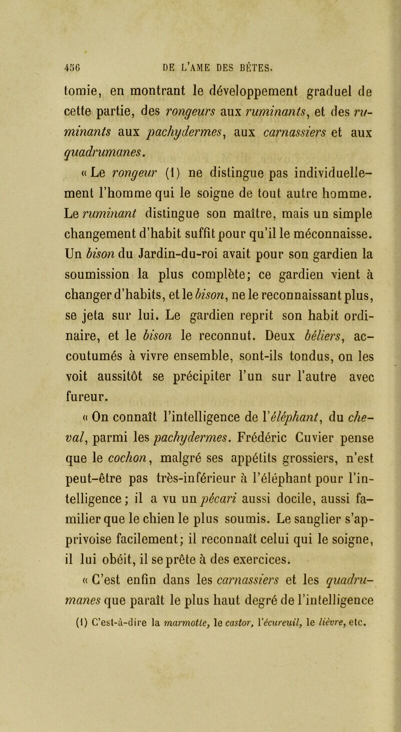 tomie, en montrant le développement graduel de cette partie, des rongeurs aux ruminants, et des ru- minants aux pachydermes, aux carnassiers et aux quadrumanes. «Le rongeur (1) ne distingue pas individuelle- ment l’homme qui le soigne de tout autre homme. Le ruminant distingue son maître, mais un simple changement d’habit suffit pour qu’il le méconnaisse. Un bison du Jardin-du-roi avait pour son gardien la soumission la plus complète; ce gardien vient à changer d’habits, et le bison, ne le reconnaissant plus, se jeta sur lui. Le gardien reprit son habit ordi- naire, et le bison le reconnut. Deux béliers, ac- coutumés à vivre ensemble, sont-ils tondus, on les voit aussitôt se précipiter l’un sur l’autre avec fureur. « On connaît l’intelligence de Xéléphant, du che- val, parmi les pachydermes. Frédéric Cuvier pense que le cochon, malgré ses appétits grossiers, n’est peut-être pas très-inférieur à l’éléphant pour l’in- telligence ; il a vu un pécari aussi docile, aussi fa- milier que le chien le plus soumis. Le sanglier s’ap- privoise facilement; il reconnaît celui qui le soigne, il lui obéit, il se prête à des exercices. « C’est enfin dans les carnassiers et les quadru- manes que paraît le plus haut degré de l’intelligence