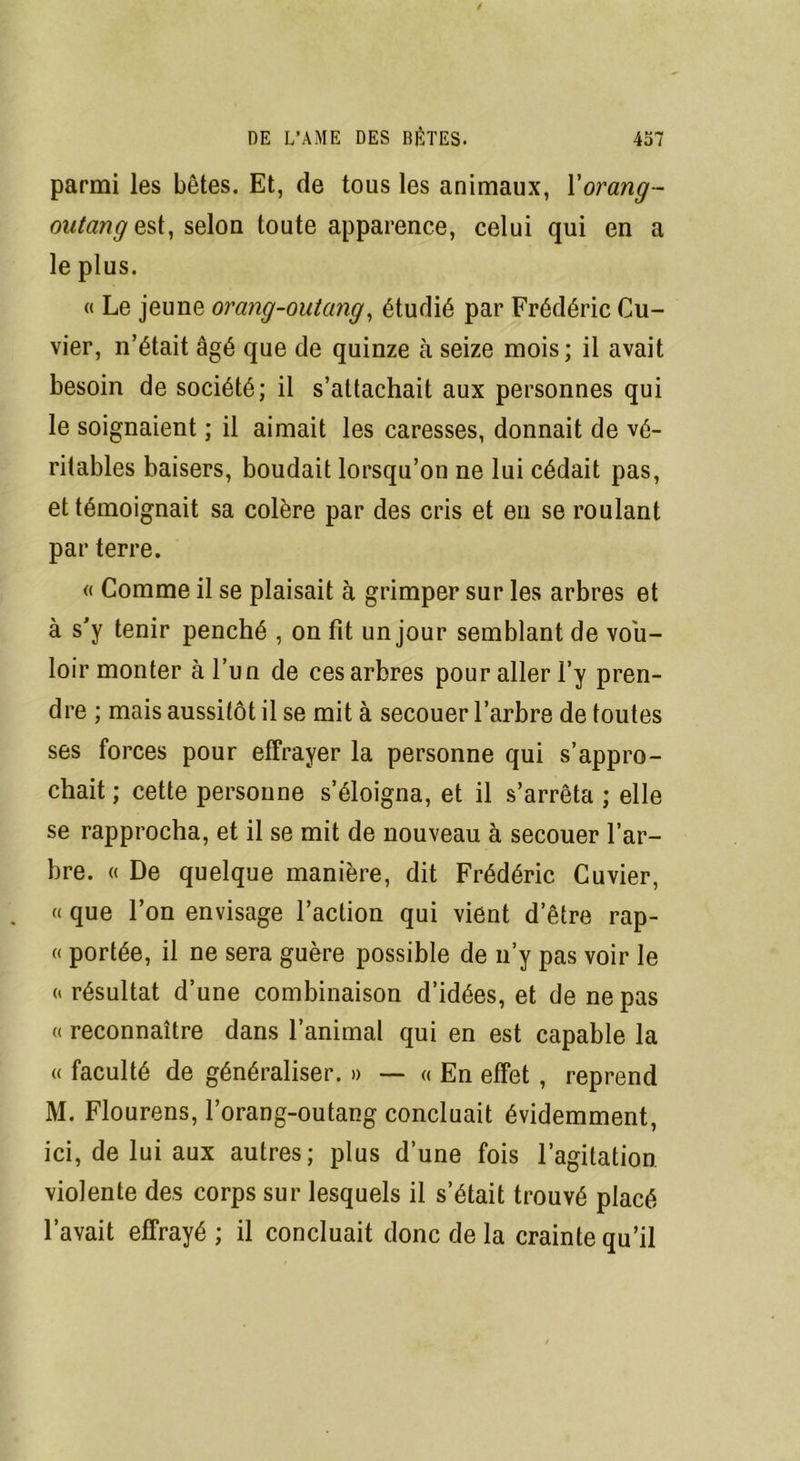 parmi les bêtes. Et, de tous les animaux, Yorang- outang est, selon toute apparence, celui qui en a le plus. « Le jeune orang-outang, étudié par Frédéric Cu- vier, n’était âgé que de quinze à seize mois; il avait besoin de société; il s’attachait aux personnes qui le soignaient ; il aimait les caresses, donnait de vé- ritables baisers, boudait lorsqu’on ne lui cédait pas, et témoignait sa colère par des cris et eu se roulant par terre. « Comme il se plaisait à grimper sur les arbres et à s’y tenir penché , on fit un jour semblant de vou- loir monter à l’un de ces arbres pour aller l’y pren- dre ; mais aussitôt il se mit à secouer l’arbre de toutes ses forces pour effrayer la personne qui s’appro- chait ; cette personne s’éloigna, et il s’arrêta ; elle se rapprocha, et il se mit de nouveau à secouer l’ar- bre. « De quelque manière, dit Frédéric Cuvier, a que l’on envisage l’action qui vient d’être rap- « portée, il ne sera guère possible de n’y pas voir le orésultat d’une combinaison d’idées, et de ne pas « reconnaître dans l’animal qui en est capable la « faculté de généraliser. » — « En effet , reprend M. Flourens, l’orang-outang concluait évidemment, ici, de lui aux autres; plus d’une fois l’agitation violente des corps sur lesquels il s’était trouvé placé l’avait effrayé ; il concluait donc de la crainte qu’il