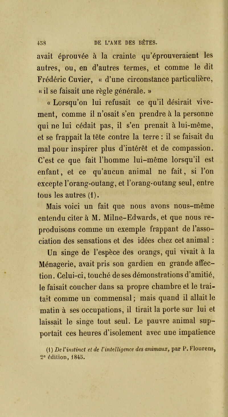 avait éprouvée à la crainte qu’éprouveraient les autres, ou, en d’autres termes, et comme le dit Frédéric Cuvier, « d’une circonstance particulière, « il se faisait une règle générale. » « Lorsqu’on lui refusait ce qu’il désirait vive- ment, comme il n’osait s’en prendre à la personne qui ne lui cédait pas, il s’en prenait à lui-même, et se frappait la tête contre la terre : il se faisait du mal pour inspirer plus d’intérêt et de compassion. C’est ce que fait l’homme lui-même lorsqu’il est enfant, et ce qu’aucun animal ne fait, si l’on excepte l’orang-outang, et l’orang-outang seul, entre tous les autres (1). Mais voici un fait que nous avons nous-même entendu citer à M. Milne-Edwards, et que nous re- produisons comme un exemple frappant de l’asso- ciation des sensations et des idées chez cet animal : Un singe de l’espèce des orangs, qui vivait à la Ménagerie, avait pris son gardien en grande affec- tion . Celui-ci, touché de ses démonstrations d’amitié, le faisait coucher dans sa propre chambre et le trai- tait comme un commensal; mais quand il allait le matin à ses occupations, il tirait la porte sur lui et laissait le singe tout seul. Le pauvre animal sup- portait ces heures d’isolement avec une impatience (1) De l’instinct et de Vintelligence des animaux, par P. Flourens, 2° édition, 1845.
