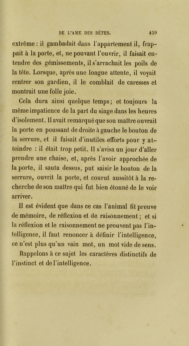 extrême: il gambadait dans l'appartement il, frap- pait à la porte, et, ne pouvant l’ouvrir, il faisait en- tendre des gémissements, il s’arrachait les poils de la tête. Lorsque, après une longue attente, il voyait rentrer son gardien, il le comblait de caresses et montrait une folle joie. Cela dura ainsi quelque temps; et toujours la même impatience de la part du singe dans les heures d’isolement. 11 avait remarqué que son maître ouvrait la porte en poussant de droite à gauche le bouton de la serrure, et il faisait d’inutiles efforts pour y at- teindre : il était trop petit. Il s’avisa un jour d’aller prendre une chaise, et, après l’avoir approchée de la porte, il sauta dessus, put saisir le bouton delà serrure, ouvrit la porte, et courut aussitôt à la re- cherche de son maître qui fut bien étonné de le voir arriver. Il est évident que dans ce cas l’animal fit preuve de mémoire, de réflexion et de raisonnement ; et si la réflexion et le raisonnement ne prouvent pas l’in- telligence, il faut renoncer à définir l’intelligence, ce n’est plus qu’un vain mot, un mot vide de sens. Rappelons à ce sujet les caractères distinctifs de l’instinct et de l’intelligence.