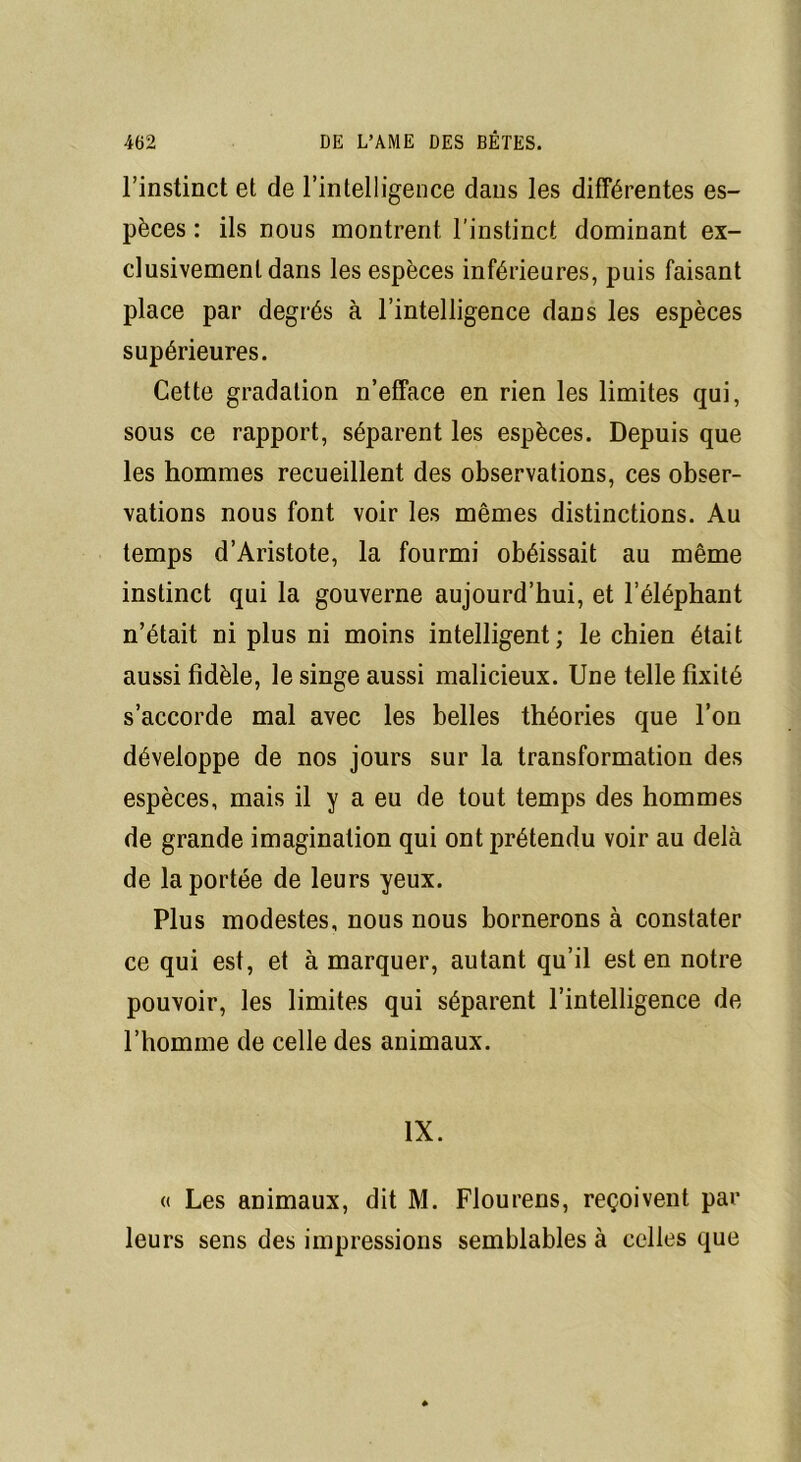 l’instinct et de l’intelligence dans les différentes es- pèces : ils nous montrent l’instinct dominant ex- clusivement dans les espèces inférieures, puis faisant place par degrés à l’intelligence dans les espèces supérieures. Cette gradation n’efface en rien les limites qui, sous ce rapport, séparent les espèces. Depuis que les hommes recueillent des observations, ces obser- vations nous font voir les mêmes distinctions. Au temps d’Aristote, la fourmi obéissait au même instinct qui la gouverne aujourd’hui, et l’éléphant n’était ni plus ni moins intelligent; le chien était aussi fidèle, le singe aussi malicieux. Une telle fixité s’accorde mal avec les belles théories que l’on développe de nos jours sur la transformation des espèces, mais il y a eu de tout temps des hommes de grande imagination qui ont prétendu voir au delà de la portée de leurs yeux. Plus modestes, nous nous bornerons à constater ce qui est, et à marquer, autant qu’il est en notre pouvoir, les limites qui séparent l’intelligence de l’homme de celle des animaux. IX. « Les animaux, dit M. Flourens, reçoivent par leurs sens des impressions semblables à celles que