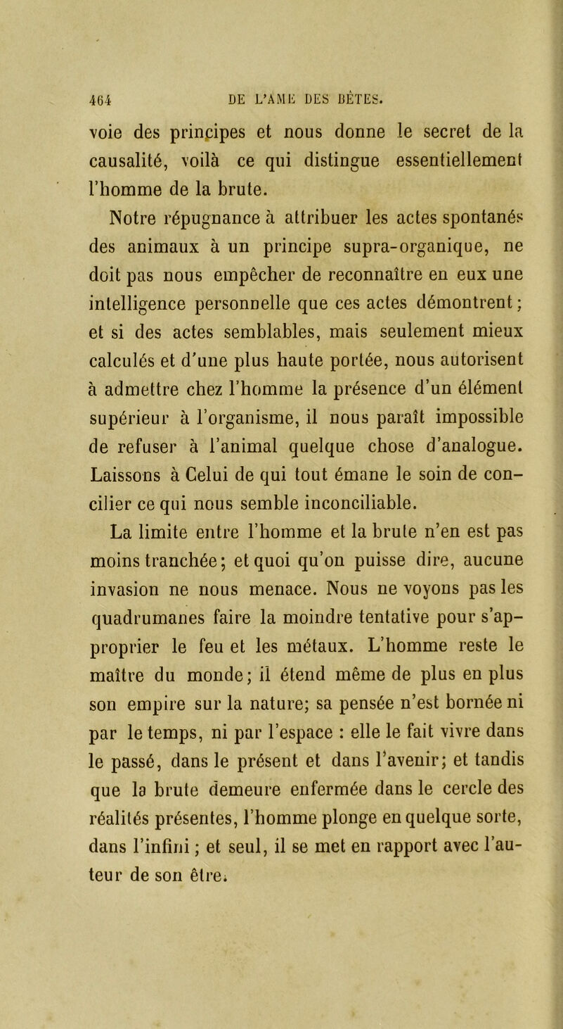 voie des principes et nous donne le secret de la causalité, voilà ce qui distingue essentiellement l’homme de la brute. Notre répugnance à attribuer les actes spontanés des animaux à un principe supra-organique, ne doit pas nous empêcher de reconnaître en eux une intelligence personnelle que ces actes démontrent ; et si des actes semblables, mais seulement mieux calculés et d'une plus haute portée, nous autorisent à admettre chez l’homme la présence d’un élément supérieur à l’organisme, il nous paraît impossible de refuser à l’animal quelque chose d’analogue. Laissons à Celui de qui tout émane le soin de con- cilier ce qui nous semble inconciliable. La limite entre l’homme et la brute n’en est pas moins tranchée ; et quoi qu’on puisse dire, aucune invasion ne nous menace. Nous ne voyons pas les quadrumanes faire la moindre tentative pour s’ap- proprier le feu et les métaux. L’homme reste le maître du monde; il étend même de plus en plus son empire sur la nature; sa pensée n’est bornée ni par le temps, ni par l’espace : elle le fait vivre dans le passé, dans le présent et dans l’avenir; et tandis que la brute demeure enfermée dans le cercle des réalités présentes, l’homme plonge en quelque sorte, dans l’infini ; et seul, il se met en rapport avec l’au- teur de son être;