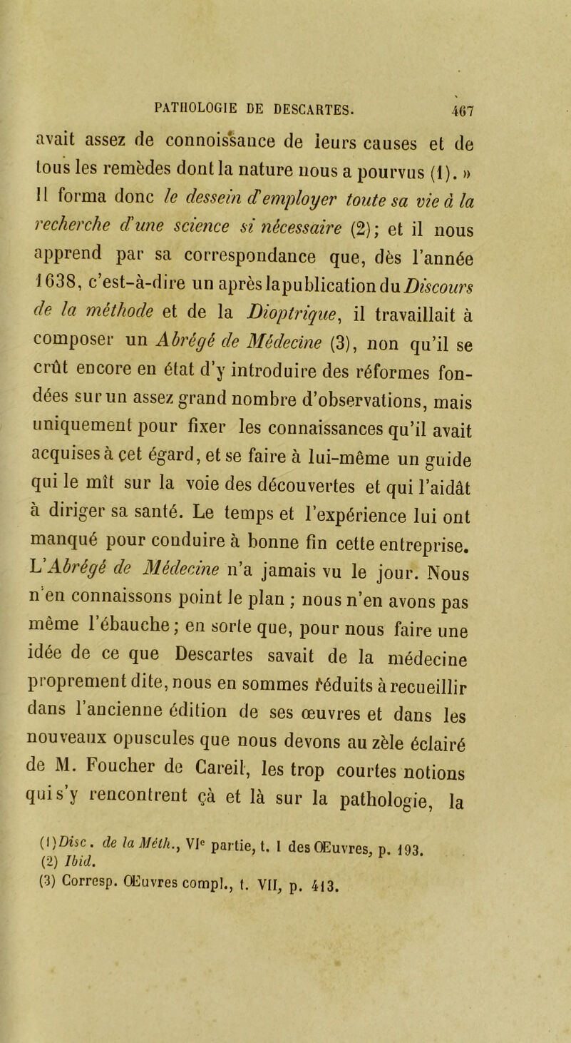 avait assez rie connois'sance de leurs causes et de tous les remèdes dont la nature nous a pourvus (1). » 11 forma donc le dessein demployer toute sa vie à la recherche d'une science si nécessaire (2) ; et il nous apprend par sa correspondance que, dès l’année 1038, c’est-à-dire un après lapublication du de la méthode et de la Dioptrique, il travaillait à composer un Abrégé de Médecine (3), non qu’il se crût encore en état d’y introduire des réformes fon- dées sur un assez grand nombre d’observations, mais uniquement pour fixer les connaissances qu’il avait acquises à cet égard, et se faire à lui-même un guide qui le mît sur la voie des découvertes et qui l’aidât à diriger sa santé. Le temps et l’expérience lui ont manqué pour conduire à bonne fin cette entreprise. L'Abrégé de Médecine n’a jamais vu le jour. Nous n en connaissons point le plan ; nous n’en avons pas même 1 ébauche ; en sorte que, pour nous faire une idée de ce que Descartes savait de la médecine proprement dite, nous en sommes déduits à recueillir dans 1 ancienne édition de ses œuvres et dans les nouveaux opuscules que nous devons au zèle éclairé de M. Foucher de Careil, les trop courtes notions qui s’y rencontrent çà et là sur la pathologie, la (1) Dîsc. de la Méth., VIe partie, t. I des Œuvres, p. 193 (2) Ibid. *