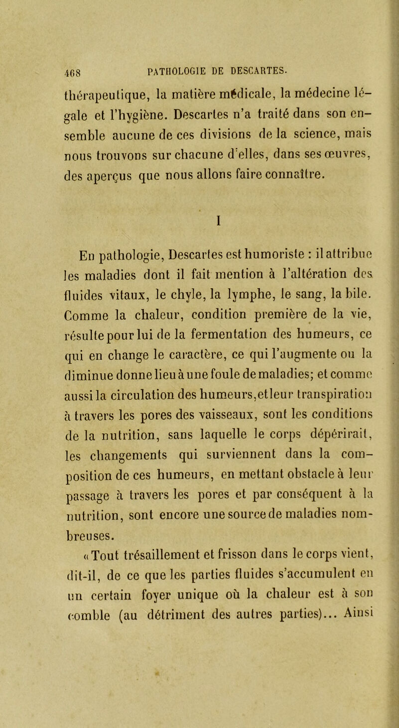 thérapeutique, la matière médicale, la médecine lé- gale et l’hygiène. Descaries n’a traité dans son en- semble aucune de ces divisions delà science, mais nous trouvons sur chacune d'elles, dans ses œuvres, des aperçus que nous allons faire connaître. I En pathologie, Descaries est humoriste : il attribue les maladies dont il fait mention à l’altération des fluides vitaux, le chyle, la lymphe, le sang, labile. Comme la chaleur, condition première de la vie, résulte pour lui de la fermentation des humeurs, ce qui en change le caractère, ce qui l’augmente ou la diminue donne lieu à une foule de maladies; et comme aussi la circulation des humeurs,etleur transpiration à travers les pores des vaisseaux, sont les conditions de la nutrition, sans laquelle le corps dépérirait, les changements qui surviennent dans la com- position de ces humeurs, en mettant obstacle à leur passage à travers les pores et par conséquent à la nutrition, sont encore une source de maladies nom- breuses. «Tout trésaillement et frisson dans le corps vient, dit-il, de ce que les parties fluides s’accumulent en un certain foyer unique où la chaleur est cà son comble (au détriment des autres parties)... Ainsi