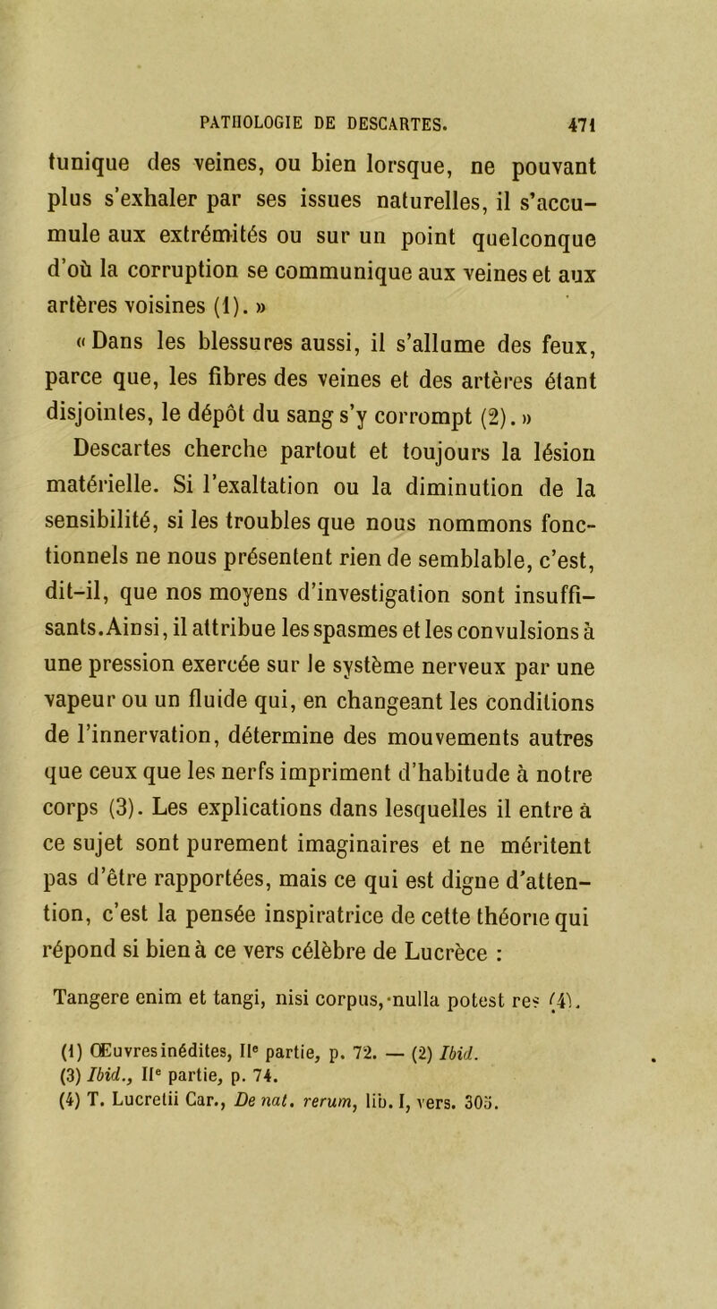 tunique des veines, ou bien lorsque, ne pouvant plus s’exhaler par ses issues naturelles, il s’accu- mule aux extrémités ou sur un point quelconque d’où la corruption se communique aux veines et aux artères voisines (1). » «Dans les blessures aussi, il s’allume des feux, parce que, les fibres des veines et des artères étant disjointes, le dépôt du sang s’y corrompt (2). » Descartes cherche partout et toujours la lésion matérielle. Si l’exaltation ou la diminution de la sensibilité, si les troubles que nous nommons fonc- tionnels ne nous présentent rien de semblable, c’est, dit-il, que nos moyens d’investigation sont insuffi- sants. Ainsi , il attribue les spasmes et les convulsions à une pression exercée sur le système nerveux par une vapeur ou un fluide qui, en changeant les conditions de l’innervation, détermine des mouvements autres que ceux que les nerfs impriment d’habitude à notre corps (3). Les explications dans lesquelles il entre à ce sujet sont purement imaginaires et ne méritent pas d’être rapportées, mais ce qui est digne d’atten- tion, c’est la pensée inspiratrice de cette théorie qui répond si bien à ce vers célèbre de Lucrèce : Tangere enim et tangi, nisi corpus,-nulla potest res {4L (i) Œuvres inédites, IIe partie, p. 72. — (2) Ibid. (3) Ibid., IIe partie, p. 74. (4) T. Lucretii Car., De nat. rerum, lib. I, vers. 30o.