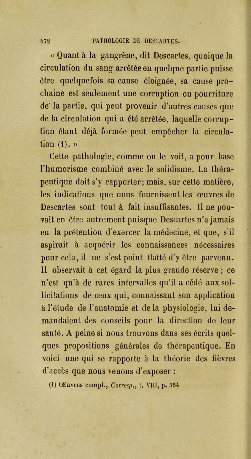 « Quant à la gangrène, dit Descartes, quoique la circulation du sang arrêtée en quelque partie puisse être quelquefois sa cause éloignée, sa cause pro- chaine est seulement une corruption ou pourriture de' la partie, qui peut provenir d’autres causes que de la circulation qui a été arrêtée, laquelle corrup- tion étant déjà formée peut empêcher la circula- tion (1). » Cette pathologie, comme on le voit, a pour base l’humorisme combiné avec le solidisme. La théra- peutique doit s’y rapporter; mais, sur cette matière, les indications que nous fournissent les œuvres de Descartes sont tout à fait insuffisantes. 11 ne pou- vait en être autrement puisque Descartes n'a jamais eu la prétention d’exercer la médecine, et que, s’il aspirait à acquérir les connaissances nécessaires pour cela, il ne s’est point flatté d’y être parvenu. 11 observait à cet égard la plus grande réserve ; ce n’est qu’à de rares intervalles qu’il a cédé aux sol- licitations de ceux qui, connaissant son application à l’élude de l’anatomie et delà physiologie, lui de- mandaient des conseils pour la direction de leur santé. A peine si nous trouvons dans ses écrits quel- ques propositions générales de thérapeutique. En voici une qui se rapporte à la théorie des fièvres d’accès que nous venons d’exposer :