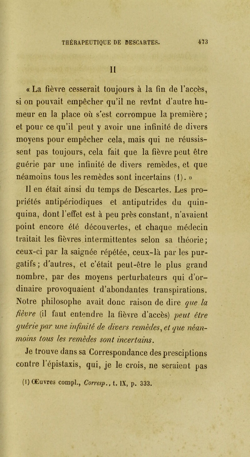 II «La fièvre cesserait toujours à la fin de l’accès, si on pouvait empêcher qu’il ne revînt d’autre hu- meur en la place où s'est corrompue la première ; et pour ce qu’il peut y avoir une infinité de divers moyens pour empêcher cela, mais qui ne réussis- sent pas toujours, cela fait que la fièvre peut être guérie par une infinité de divers remèdes, et que néamoins tous les remèdes sont incertains (1). » Il en était ainsi du temps de Descartes. Les pro- priétés antipériodiques et antiputrides du quin- quina, dont l’effet est à peu près constant, n’avaient point encore été découvertes, et chaque médecin traitait les fièvres intermittentes selon sa théorie; ceux-ci par la saignée répétée, ceux-là par les pur- gatifs; d'autres, et c’était peut-être le plus grand nombre, par des moyens perturbateurs qui d’or- dinaire provoquaient d’abondantes transpirations. Notre philosophe avait donc raison de dire que la fièvre (il faut entendre la fièvre d’accès) peut être guérie par une infinité de divers remèdes, et que néan- moins tous les remèdes sont incertains. Je trouve dans sa Correspondance des presciptions contre l’épistaxis, qui, je le crois, ne seraient pas