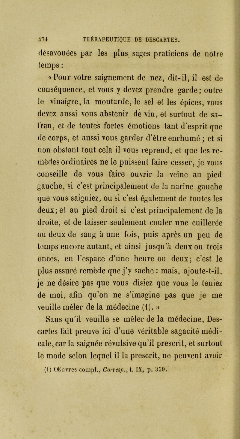 désavouées par les plus sages praticiens de notre temps : «Pour votre saignement de nez, dit-il, il est de conséquence, et vous y devez prendre garde; outre le vinaigre, la moutarde, le sel et les épices, vous devez aussi vous abstenir de vin, et surtout de sa- fran, et de toutes fortes émotions tant d’esprit que de corps, et aussi vous garder d’être enrhumé ; et si non obstanf tout cela il vous reprend, et que les re- mèdes ordinaires ne le puissent faire cesser, je vous conseille de vous faire ouvrir la veine au pied gauche, si c’est principalement de la narine gauche que vous saigniez, ou si c’est également de toutes les deux; et au pied droit si c’est principalement de la droite, et de laisser seulement couler une cuillerée ou deux de sang à une fois, puis après un peu de temps encore autant, et ainsi jusqu’à deux ou trois onces, en l’espace d’une heure ou deux; c’est le plus assuré remède que j’y sache : mais, ajoute-t-il, je ne désire pas que vous disiez que vous le teniez de moi, afin qu’on ne s’imagine pas que je me veuille mêler de la médecine (1). » Sans qu’il veuille se mêler de la médecine, Des- cartes fait preuve ici d’une véritable sagacité médi- cale, car la saignée révulsive qu’il prescrit, et surtout le mode selon lequel il la prescrit, ne peuvent avoir