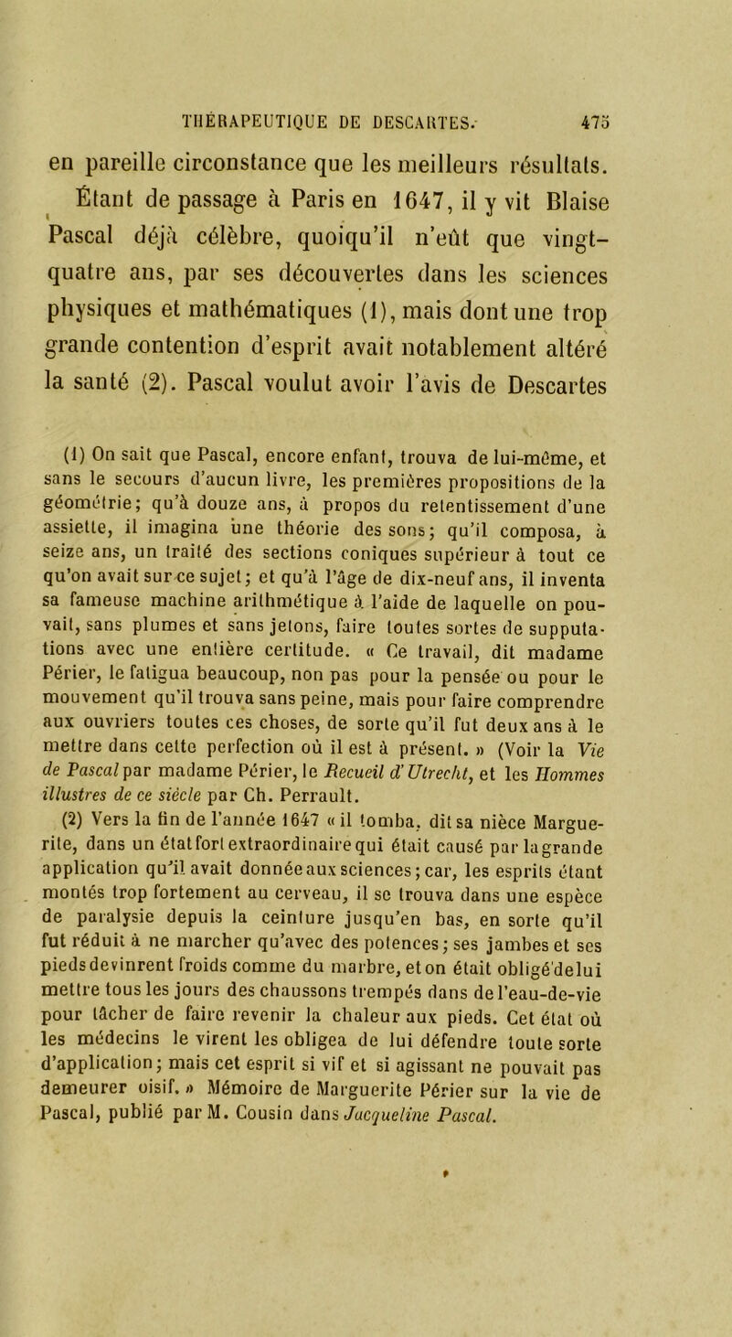 en pareille circonstance que les meilleurs résultats. Étant de passage à Paris en 1G47, il y vit Biaise Pascal déjà célèbre, quoiqu’il n’eût que vingt- quatre ans, par ses découvertes dans les sciences physiques et mathématiques (1), mais dont une trop grande contention d’esprit avait notablement altéré la santé (2). Pascal voulut avoir l’avis de Descartes (1) On sait que Pascal, encore enfant, trouva de lui-méme, et sans le secours d’aucun livre, les premières propositions de la géométrie; qu’à douze ans, à propos du retentissement d’une assiette, il imagina une théorie dessous; qu’il composa, à seize ans, un traité des sections coniques supérieur à tout ce qu’on avait sur ce sujet ; et qu’à l’âge de dix-neuf ans, il inventa sa fameuse machine arithmétique à l’aide de laquelle on pou- vait, sans plumes et sans jetons, faire toutes sortes de supputa- tions avec une entière certitude. « Ce travail, dit madame Périer, le fatigua beaucoup, non pas pour la pensée ou pour le mouvement qu il trouva sans peine, mais pour faire comprendre aux ouvriers toutes ces choses, de sorte qu’il fut deux ans à le mettre dans cette perfection où il est à présent. » (Voir la Vie de Pascal par madame Périer, le Recueil d'Utrecht, et les Hommes illustres de ce siècle par Ch. Perrault. (2) Vers la tin de l’année 1647 « il tomba, dit sa nièce Margue- rite, dans un étatforlextraordinairequi était causé parlagrande application qu’il avait donnée aux sciences; car, les esprits étant montés trop fortement au cerveau, il se trouva dans une espèce de paralysie depuis la ceinture jusqu’en bas, en sorte qu’il fut réduit à ne marcher qu’avec des potences; ses jambes et ses pieds devinrent froids comme du marbre, et on était obligé delui mettre tous les jours des chaussons trempés dans de l’eau-de-vie pour lâcher de faire revenir la chaleur aux pieds. Cet état où les médecins le virent les obligea de lui défendre toute sorte d’application; mais cet esprit si vif et si agissant ne pouvait pas demeurer oisif, a Mémoire de Marguerite Périer sur la vie de Pascal, publié parM. Cousin dans Jacqueline Pascal.