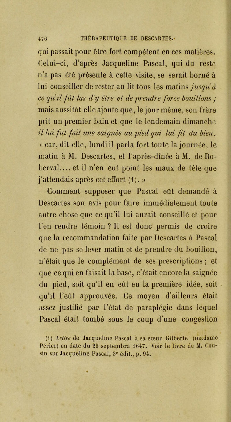 qui passait pour être fort compétent en ces matières. Celui-ci, d’après Jacqueline Pascal, qui du reste n’a pas été présente à cette visite, se serait borné à lui conseiller de rester au lit tous les matins jusqu'à ce qu'il fût las cl'y être et de prendre force bouillons ; mais aussitôt elle ajoute que, le jour même, son frère prit un premier bain et que le lendemain dimanche il lui fut fait une saignée au pied qui lui fit du bien, « car, dit-elle, lundi il parla fort toute la journée, le matin à M. Descartes, et l’après-dînée à M. de Ro- berval.... et il n’en eut point les maux de tête que j’attendais après cet effort (1). » Comment supposer que Pascal eût demandé à Descartes son avis pour faire immédiatement toute autre chose que ce qu’il lui aurait conseillé et pour l’en rendre témoin ? Il est donc permis de croire que la recommandation faite par Descartes à Pascal de ne pas se lever matin et de prendre du bouillon, n’était que le complément de ses prescriptions ; et que ce qui en faisait la base, c’était encore la saignée du pied, soit qu’il en eût eu la première idée, soit qu’il l’eût approuvée. Ce moyen d’ailleurs était assez justifié par l’état de paraplégie dans lequel Pascal était tombé sous le coup d’une congestion (I) Lettre de Jacqueline Pascal à sa sœur Gilberte (madame Périer) eu date du 25 septembre 1647. Voir le livre de M. Cou- sin sur Jacqueline Pascal, 3e édit., p. 94.
