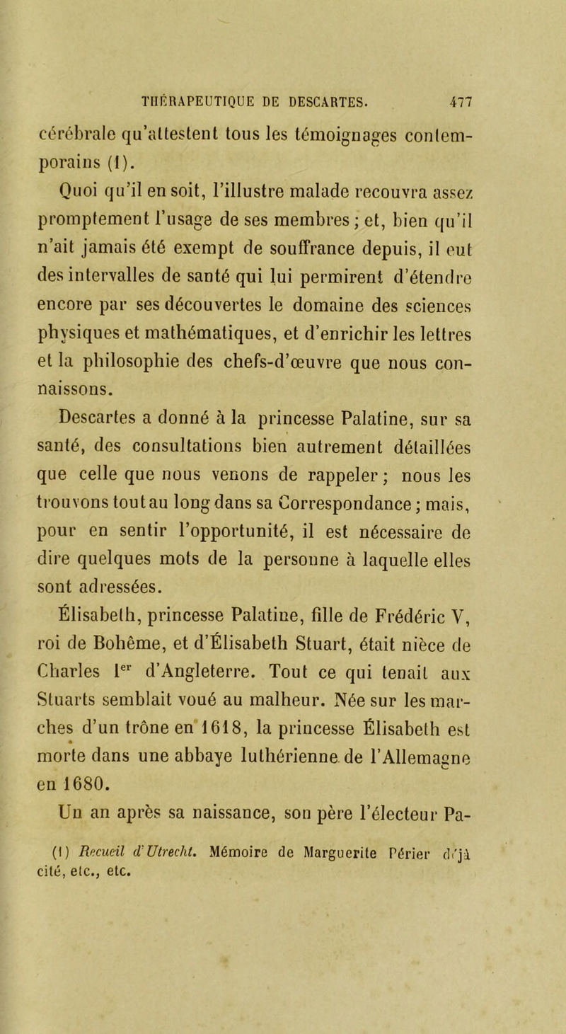 cérébrale qu’attestent tous les témoignages contem- porains (1). Quoi qu’il en soit, l’illustre malade recouvra assez promptement l’usage de ses membres; et, bien qu’il n’ait jamais été exempt de souffrance depuis, il eut des intervalles de santé qui lui permirent d’étendre encore par ses découvertes le domaine des sciences physiques et mathématiques, et d’enrichir les lettres et la philosophie des chefs-d’œuvre que nous con- naissons. Descartes a donné à la princesse Palatine, sur sa santé, des consultations bien autrement détaillées que celle que nous venons de rappeler; nous les trouvons tout au long dans sa Correspondance; mais, pour en sentir l’opportunité, il est nécessaire de dire quelques mots de la personne à laquelle elles sont adressées. Élisabeth, princesse Palatine, fdle de Frédéric V, roi de Bohême, et d’Élisabeth Stuart, était nièce de Charles 1er d’Angleterre. Tout ce qui tenait aux Stuarts semblait voué au malheur. Née sur les mar- ches d’un trône en 1618, la princesse Élisabeth est morte dans une abbaye luthérienne de l’Allemagne en 1680. Un an après sa naissance, son père l’électeur Pa- (I) Recueil d’Utrecht. Mémoire de Margucrile Périer di'jà cité, etc., etc.
