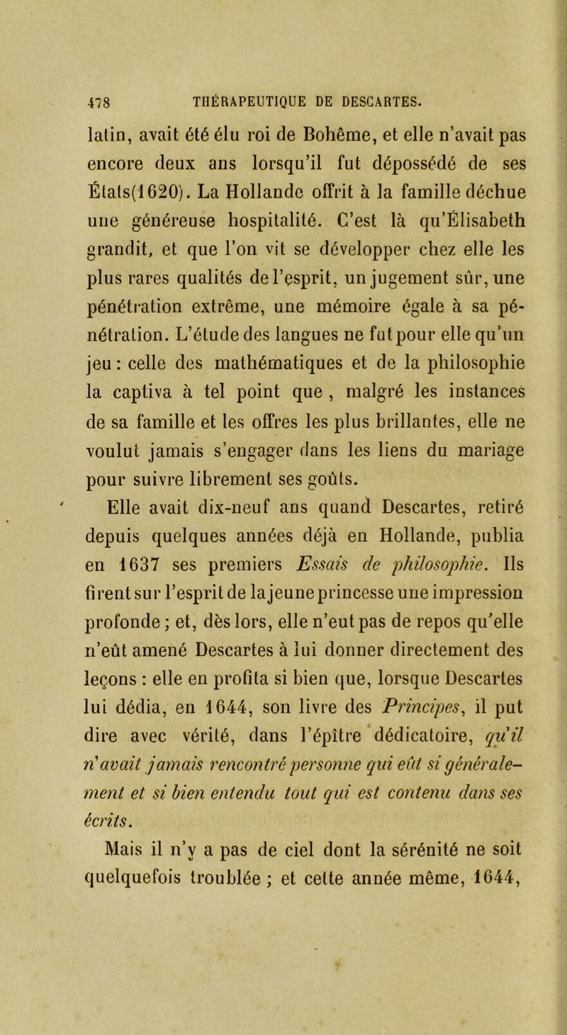 lalin, avait été élu roi de Bohême, et elle n’avait pas encore deux ans lorsqu’il fut dépossédé de ses Élats(1620). La Hollande offrit à la famille déchue une généreuse hospitalité. C’est là qu’Élisabeth grandit, et que l’on vit se développer chez elle les plus rares qualités de l’esprit, un jugement sûr, une pénétration extrême, une mémoire égale à sa pé- nétration. L’étude des langues ne futpour elle qu’un jeu : celle des mathématiques et de la philosophie la captiva à tel point que , malgré les instances de sa famille et les offres les plus brillantes, elle ne voulut jamais s’engager dans les liens du mariage pour suivre librement ses goûts. Elle avait dix-neuf ans quand Descartes, retiré depuis quelques années déjà en Hollande, publia en 1637 ses premiers Essais de philosophie. Ils firent sur l’esprit de la jeune princesse une impression profonde ; et, dès lors, elle n’eut pas de repos qu’elle n’eût amené Descartes à lui donner directement des leçons : elle en profita si bien que, lorsque Descartes lui dédia, en 1644, son livre des Principes, il put dire avec vérité, dans l’épître dédicatoire, qu'il n'avait jamais rencontré personne qui eût si générale- ment et si bien entendu tout qui est contenu dans ses écrits. Mais il n’v a pas de ciel dont la sérénité ne soit quelquefois troublée ; et celte année même, 1644,