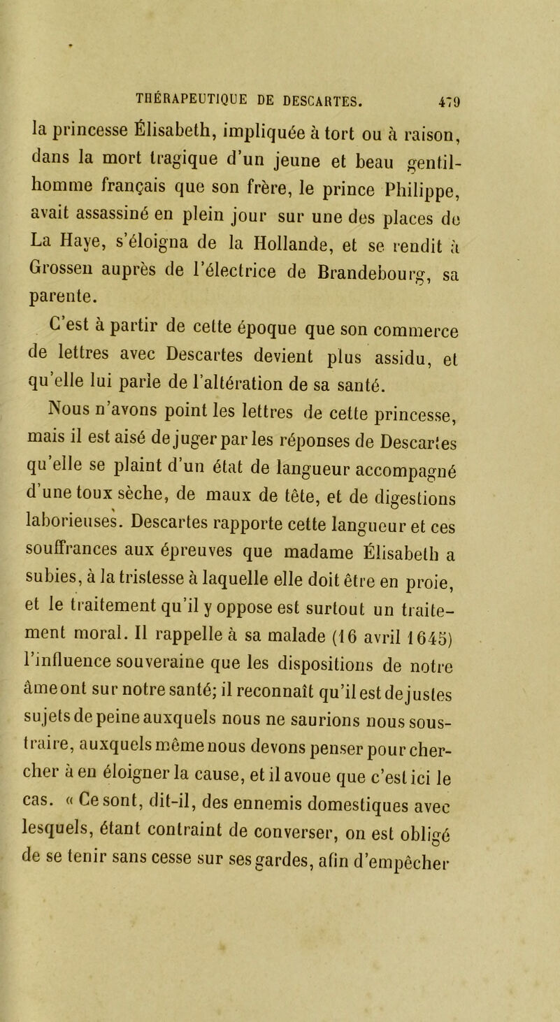 la princesse Élisabeth, impliquée à tort ou à raison, dans la mort tragique d’un jeune et beau gentil- homme français que son frère, le prince Philippe, avait assassiné en plein jour sur une des places de La Haye, s’éloigna de la Hollande, et se rendit à Grossen auprès de l’électrice de Brandebourg, sa parente. C’est à partir de cette époque que son commerce de lettres avec Descartes devient plus assidu, et qu elle lui parie de l’altération de sa santé. Nous n avons point les lettres de cette princesse, mais il est aisé de juger par les réponses de Descartes qu elle se plaint d un état de langueur accompagné d’une toux sèche, de maux de tête, et de digestions laborieuses. Descartes rapporte cette langueur et ces souffrances aux épreuves que madame Élisabeth a subies, à la tristesse à laquelle elle doit être en proie, et le traitement qu’il y oppose est surtout un traite- ment moral. Il rappelle à sa malade (16 avril 1645) l’influence souveraine que les dispositions de notre âmeont sur notre santé; il reconnaît qu’il est de justes sujets de peine auxquels nous ne saurions nous sous- traire, auxquels même nous devons penser pour cher- cher à en éloigner la cause, et il avoue que c’est ici le cas. « Ce sont, dit-il, des ennemis domestiques avec lesquels, étant contraint de converser, on est obligé de se tenir sans cesse sur ses gardes, afin d’empêcher
