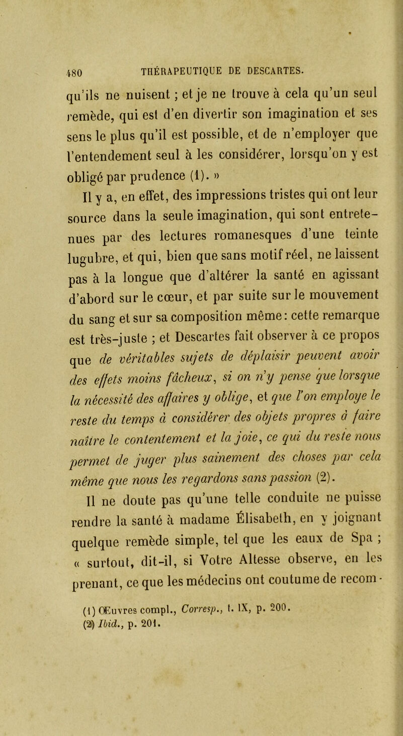 qu’ils ne nuisent ; et je ne trouve à cela qu’un seul remède, qui est d’en divertir son imagination et ses sens le plus qu’il est possible, et de n’employer que l’entendement seul à les considérer, lorsqu’on y est obligé par prudence (1). » Il y a, en effet, des impressions tristes qui ont leur source dans la seule imagination, qui sont entrete- nues par des lectures romanesques d’une teinte lugubre, et qui, bien que sans motif réel, ne laissent pas à la longue que d’altérer la santé en agissant d’abord sur le cœur, et par suite sur le mouvement du sang et sur sa composition même: cette remarque est très-juste ; et Descartes fait observer à ce propos que de véritables sujets de déplaisir peuvent avoir des effets moins fâcheux, si on ny pense que lorsque la nécessité des affaires y oblige, et que l’on employé le reste du temps à considérer des objets propres à faire naître le contentement et la joie, ce qui du reste nous permet de juger plus sainement des choses par cela même que nous les regardons sans passion (2). Il ne doute pas qu’une telle conduite ne puisse rendre la santé à madame Élisabeth, en y joignant quelque remède simple, tel que les eaux de Spa ; « surtout, dit-il, si Votre Altesse observe, en les prenant, ce que les médecins ont coutume de recoin - (1) Œuvres compl., Corresp., t. IX, p. 200. (2) Ibid., p. 201.