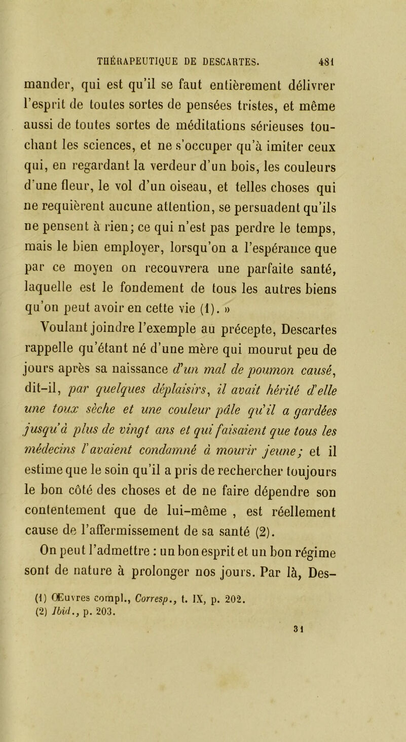 mander, qui est qu’il se faut entièrement délivrer l’esprit de toutes sortes de pensées tristes, et même aussi de toutes sortes de méditations sérieuses tou- chant les sciences, et ne s’occuper qu a imiter ceux qui, en regardant la verdeur d’un bois, les couleurs d'une fleur, le vol d’un oiseau, et telles choses qui ne requièrent aucune attention, se persuadent qu’ils ne pensent à rien; ce qui n’est pas perdre le temps, mais le bien employer, lorsqu’on a l’espérance que par ce moyen on recouvrera une parfaite santé, laquelle est le fondement de tous les autres biens qu’on peut avoir en cette vie (1). » Voulant joindre l’exemple au précepte, Descarfes rappelle qu’étant né d’une mère qui mourut peu de jours après sa naissance d'un mal de 'poumon causé, dit-il, par quelques déplaisirs, il avait hérité d'elle une toux sèche et une couleur pâle qu'il a gardées jusqu’à plus de vingt ans et qui faisaient que tous les médecins ï avaient condamné à mourir jeune ; et il estime que le soin qu’il a pris de rechercher toujours le bon côté des choses et de ne faire dépendre son contentement que de lui-même , est réellement cause de l’affermissement de sa santé (2). On peut l’admettre : un bon esprit et un bon régime sont de nature à prolonger nos jours. Par là, Des- (1) Œuvres compl., Corresp., t. IX, p. 202. (2) Ibid., p. 203. 31