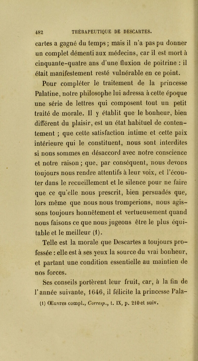 cartes a gagné du temps ; mais il n’a pas pu donner un complet démenti aux médecins, car il est mort à cinquante-quatre ans d’une fluxion de poitrine : il était manifestement resté vulnérable en ce point. Pour compléter le traitement de la princesse Palatine, notre philosophe lui adressa à cette époque une série de lettres qui composent tout un petit traité de morale. Il y établit que le bonheur, bien différent du plaisir, est un état habituel de conten- tement ; que cette satisfaction intime et cette paix intérieure qui le constituent, nous sont interdites si nous sommes en désaccord avec notre conscience et notre raison; que, par conséquent, nous devons toujours nous rendre attentifs à leur voix, et l’écou- ter dans le recueillement et le silence pour ne faire que ce qu’elle nous prescrit, bien persuadés que, lors même que nous nous tromperions, nous agis- sons toujours honnêtement et vertueusement quand nous faisons ce que nous jugeons être le plus équi- table et le meilleur (1). Telle est la morale que Descartes a toujours pro- fessée : elle est à ses yeux la source du vrai bonheur, et partant une condition essentielle au maintien de nos forces. Ses conseils portèrent leur fruit, car, à la lin de l’année suivante, 1646, il félicite la princesse Pala-