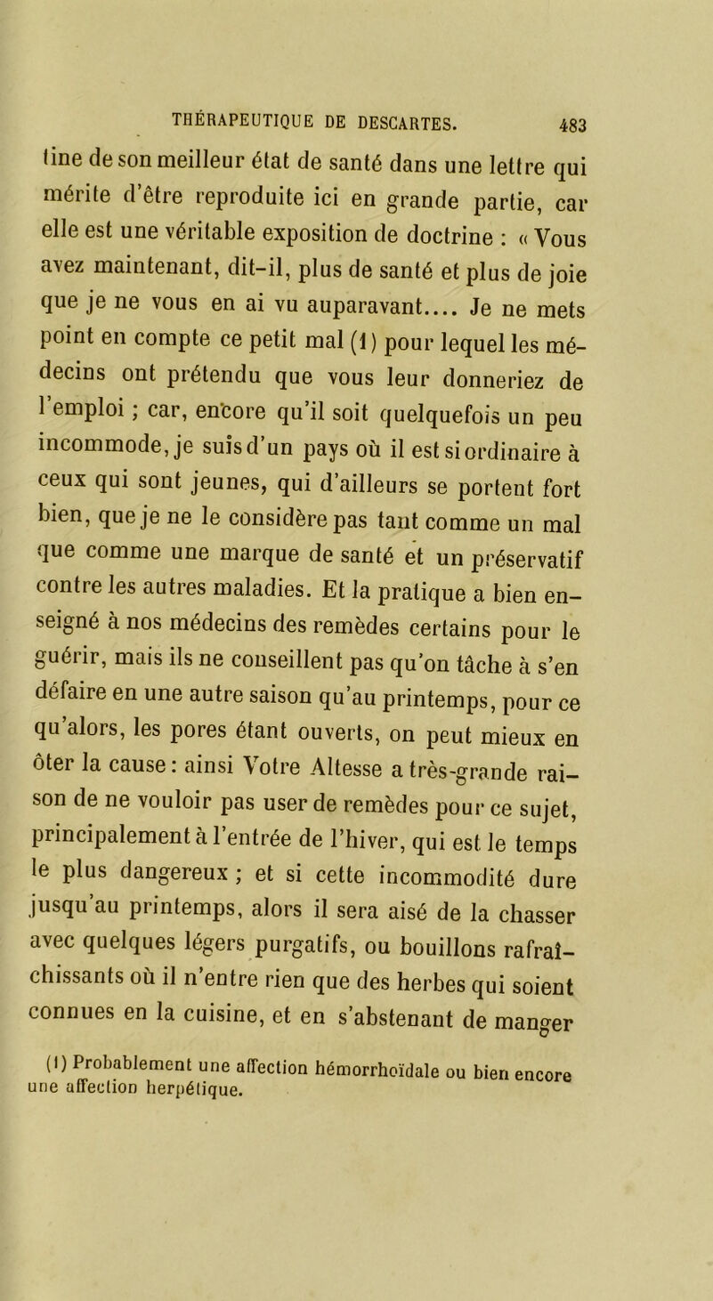 line de son meilleur état de santé dans une lettre qui mérite d’être reproduite ici en grande partie, car elle est une véritable exposition de doctrine : « Vous avez maintenant, dit-il, plus de santé et plus de joie que je ne vous en ai vu auparavant.... Je ne mets point en compte ce petit mal (1 ) pour lequel les mé- decins ont prétendu que vous leur donneriez de 1 emploi, car, encore qu il soit quelquefois un peu incommode, je suisd un pays où il est si ordinaire à ceux qui sont jeunes, qui d’ailleurs se portent fort bien, que je ne le considère pas tant comme un mal que comme une marque de santé et un préservatif contre les autres maladies. Et la pratique a bien en- seigné à nos médecins des remèdes certains pour le guérir, mais ils ne conseillent pas qu’on tâche à s’en défaire en une autre saison qu’au printemps, pour ce qu'alors, les pores étant ouverts, on peut mieux en ôter la cause : ainsi Votre Altesse a très-grande rai- son de ne vouloir pas user de remèdes pour ce sujet, principalement à l’entrée de l’hiver, qui est le temps le plus dangereux ; et si cette incommodité dure jusqu’au printemps, alors il sera aisé de la chasser avec quelques légers purgatifs, ou bouillons rafraî- chissants où il n’entre rien que des herbes qui soient connues en la cuisine, et en s’abstenant de manger (I) Probablement une affection hémorrhoïdale ou bien encore une affection herpétique.