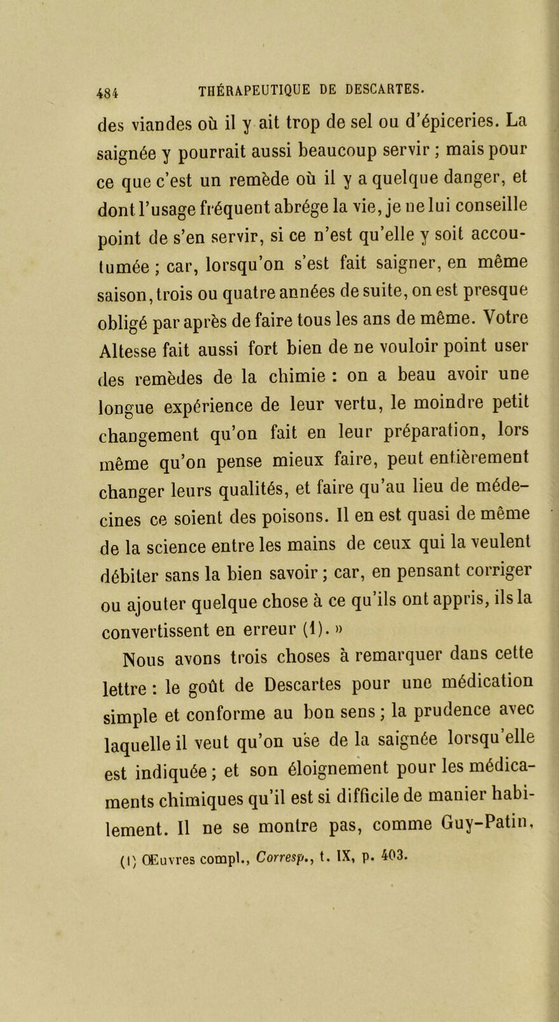 des viandes où il y ait trop de sel ou d’épiceries. La saignée y pourrait aussi beaucoup servir ; mais pour ce que c’est un remède où il y a quelque danger, et dont l’usage fréquent abrège la vie, je ne lui conseille point de s’en servir, si ce n’est quelle y soit accou- tumée ; car, lorsqu’on s’est fait saigner, en même saison, trois ou quatre années de suite, on est presque obligé par après de faire tous les ans de même. Votre Altesse fait aussi fort bien de ne vouloir point user des remèdes de la chimie : on a beau avoir une longue expérience de leur vertu, le moindre petit changement qu’on fait en leur préparation, lors même qu’on pense mieux faire, peut entièrement changer leurs qualités, et faire qu’au lieu de méde- cines ce soient des poisons. 11 en est quasi de même de la science entre les mains de ceux qui la veulent débiter sans la bien savoir ; car, en pensant corriger ou ajouter quelque chose à ce qu ils ont appris, ils la convertissent en erreur (1). » Nous avons trois choses à remarquer dans cette lettre : le goût de Descartes pour une médication simple et conforme au bon sens ; la prudence avec laquelle il veut qu’on use de la saignée lorsqu’elle est indiquée; et son éloignement pour les médica- ments chimiques qu’il est si difficile de manier habi- lement. Il ne se montre pas, comme Guy-Patin,