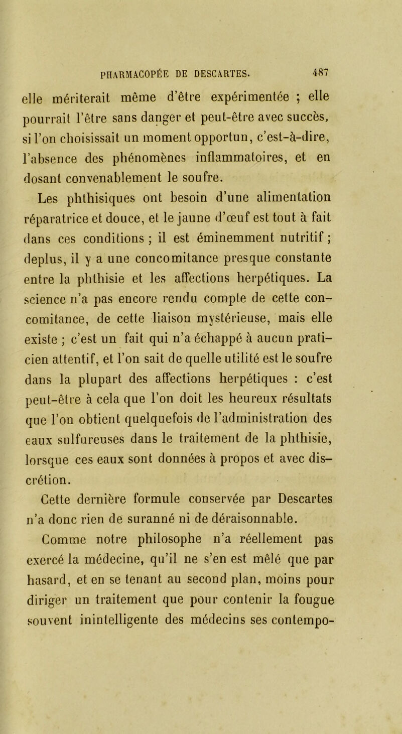 elle mériterait même d’être expérimentée ; elle pourrait l’être sans danger et peut-être avec succès, si l’on choisissait un moment opportun, c’est-à-dire, l’absence des phénomènes inflammatoires, et en dosant convenablement le soufre. Les phthisiques ont besoin d’une alimentation réparatrice et douce, et le jaune d’œuf est tout à fait dans ces conditions ; il est éminemment nutritif ; déplus, il y a une concomitance presque constante entre la phthisie et les affections herpétiques. La science n’a pas encore rendu compte de cette con- comitance, de cette liaison mystérieuse, mais elle existe ; c’est un fait qui n’a échappé à aucun prati- cien attentif, et l’on sait de quelle utilité est le soufre dans la plupart des affections herpétiques : c’est peut-être à cela que l’on doit les heureux résultats que l’on obtient quelquefois de l’administration des eaux sulfureuses dans le traitement de la phthisie, lorsque ces eaux sont données à propos et avec dis- crétion. Cette dernière formule conservée par Descartes n’a donc rien de suranné ni de déraisonnable. Comme notre philosophe n’a réellement pas exercé la médecine, qu’il ne s’en est mêlé que par hasard, et en se tenant au second plan, moins pour diriger un traitement que pour contenir la fougue souvent inintelligente des médecins ses contempo-